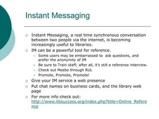Instant MessagingInstant Messaging, a real time synchronous conversation between two people via the internet, is becoming increasingly useful to libraries. IM can be a powerful tool for reference.Some users may be embarrassed to  ask questions, and prefer the anonymity of IMBe sure to Train staff; after all, it’s still a reference interview.Check out Meebo through RULPromote, Promote, Promote!Give your IM service a web presencePut chat names on business cards, and the library web pageFor more info check out: http://www.libsuccess.org/index.php?title=Online_Reference