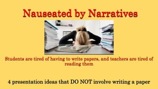Nauseated by Narratives
Students are tired of having to write papers, and teachers are tired of
reading them
4 presentation ideas that DO NOT involve writing a paper
 