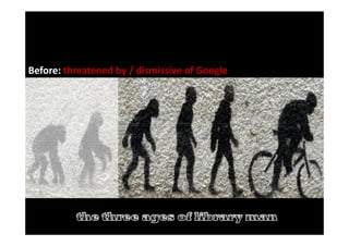 The evolution of library man
Before: Threatened by / dismissive of Google >>>>>
Before: threatened by / dismissive of Google
 