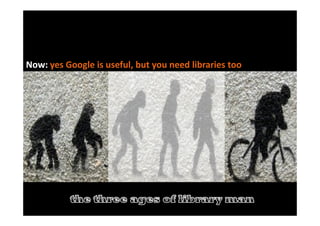 The evolution of library man
Before: Threatened by / dismissive of Google >>>>>
Now: yes Google is useful, but you need libraries too
 