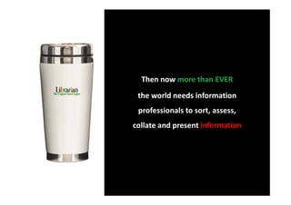 Then now more than EVER
 the world needs information
 professionals to sort, assess,
collate and present information
 