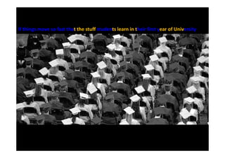 If things move so fast that the stuff students learn in their first year of University
 