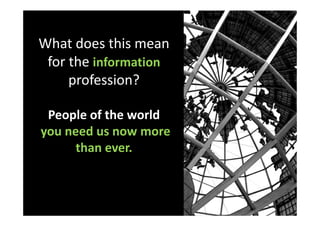 What does this mean
 for the information
     profession?

 People of the world
you need us now more
      than ever.
 