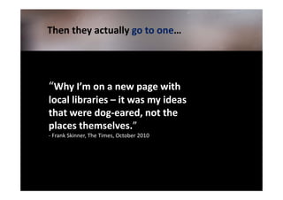 Then they actually go to one…
                         one…




“Why I’m on a new page with
local libraries – it was my ideas
that were dog-eared, not the
places themselves.”
- Frank Skinner, The Times, October 2010
 