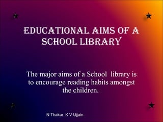 Educational Aims of a School Library The major aims of a School  library is to encourage reading habits amongst the children.  N Thakur  K V Ujjain 