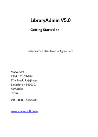 LibraryAdmin V5.0
                 Getting Started >>




              Includes End User License Agreement




MarvelSoft
#384, 19th G Main
1st N Block, Rajajinagar
Bangalore – 560010.
Karnataka
INDIA

+91 – 080 – 23329411


www.marvelsoft.co.in
 