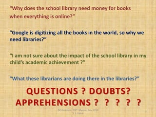 QUESTIONS ? DOUBTS? APPREHENSIONS ? ? ? ? ? 
“Why does the school library need money for books 
when everything is online?” 
“Google is digitizing all the books in the world, so why we need libraries?” 
“I am not sure about the impact of the school library in my child’s academic achievement ?” 
“What these librarians are doing there in the libraries?” 
ISCLibrarians, ZIET Mysore, Nov. 2014 S .L. Faisal 
1  