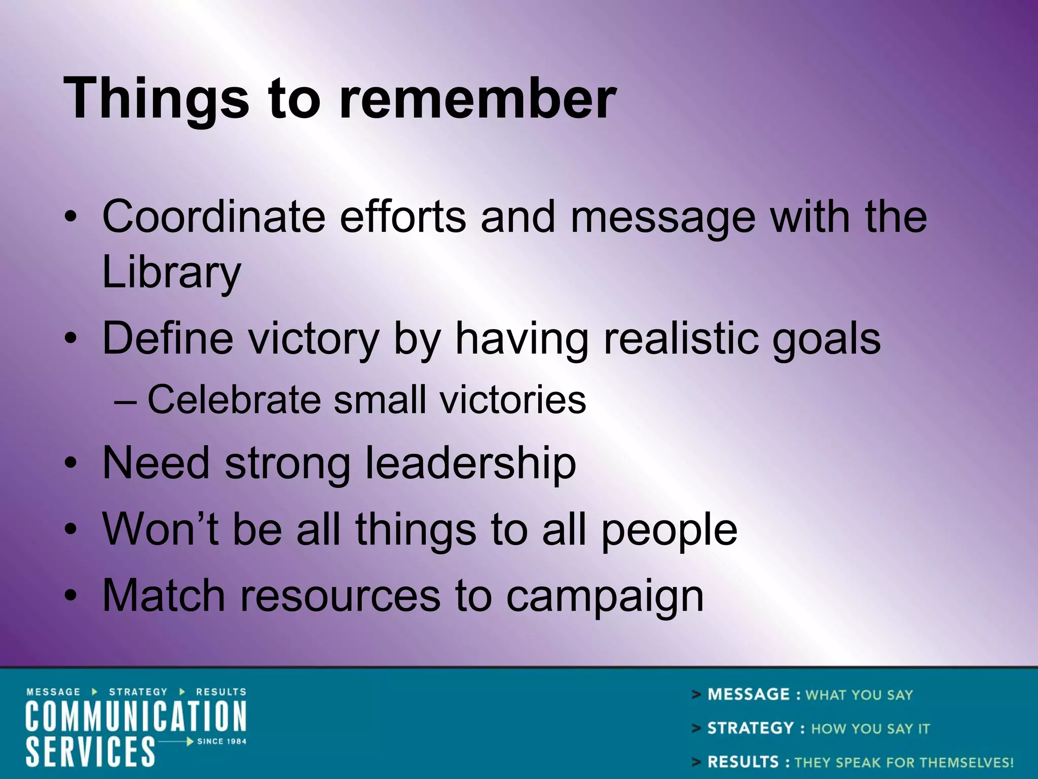 Things to remember
• Coordinate efforts and message with the
  Library
• Define victory by having realistic goals
  – Celebrate small victories
• Need strong leadership
• Won’t be all things to all people
• Match resources to campaign
 