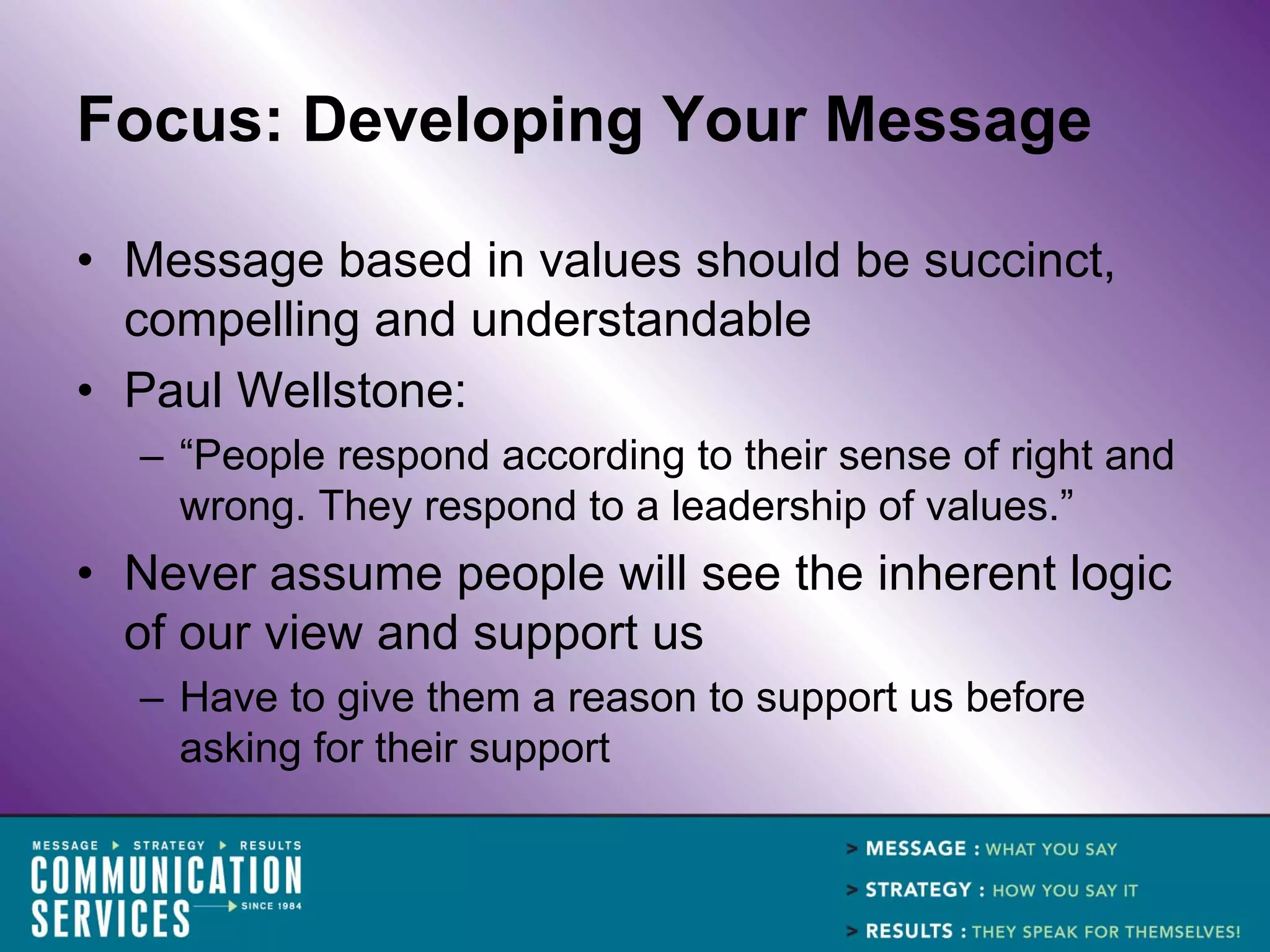 Focus: Developing Your Message

• Message based in values should be succinct,
  compelling and understandable
• Paul Wellstone:
  – “People respond according to their sense of right and
    wrong. They respond to a leadership of values.”
• Never assume people will see the inherent logic
  of our view and support us
  – Have to give them a reason to support us before
    asking for their support
 