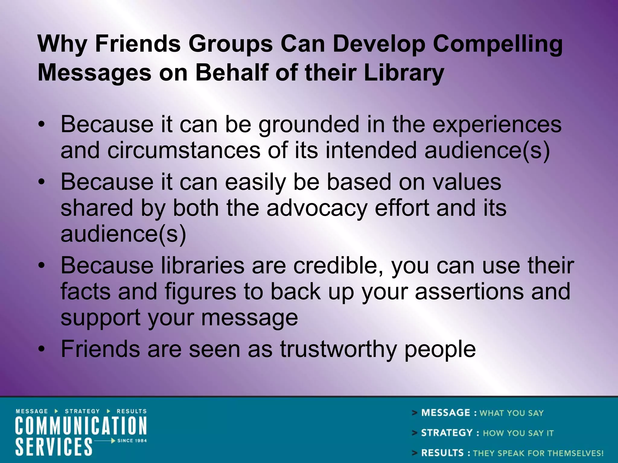 Why Friends Groups Can Develop Compelling
Messages on Behalf of their Library

• Because it can be grounded in the experiences
  and circumstances of its intended audience(s)
• Because it can easily be based on values
  shared by both the advocacy effort and its
  audience(s)
• Because libraries are credible, you can use their
  facts and figures to back up your assertions and
  support your message
• Friends are seen as trustworthy people
 