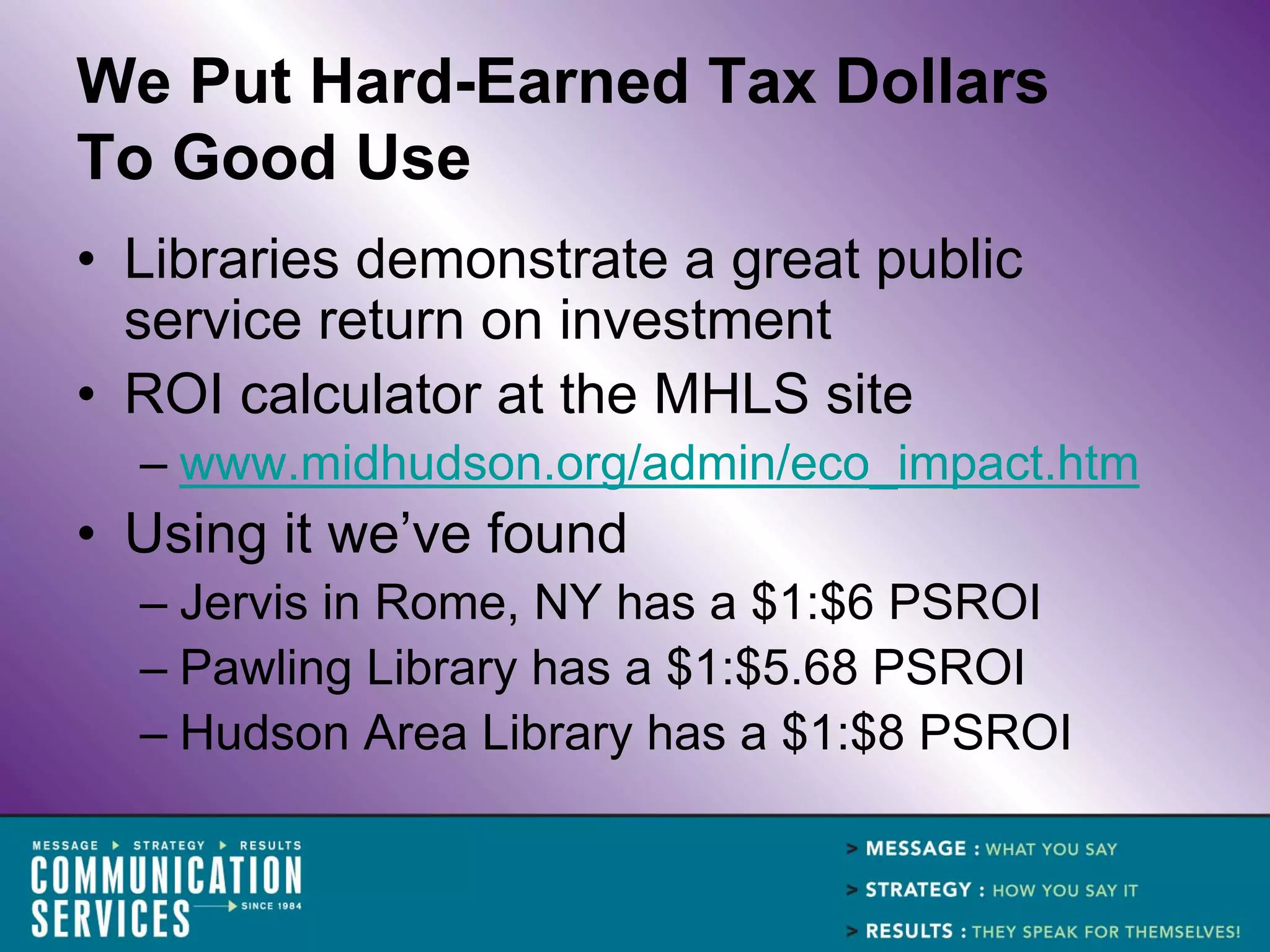 We Put Hard-Earned Tax Dollars
To Good Use
• Libraries demonstrate a great public
  service return on investment
• ROI calculator at the MHLS site
  – www.midhudson.org/admin/eco_impact.htm
• Using it we’ve found
  – Jervis in Rome, NY has a $1:$6 PSROI
  – Pawling Library has a $1:$5.68 PSROI
  – Hudson Area Library has a $1:$8 PSROI
 