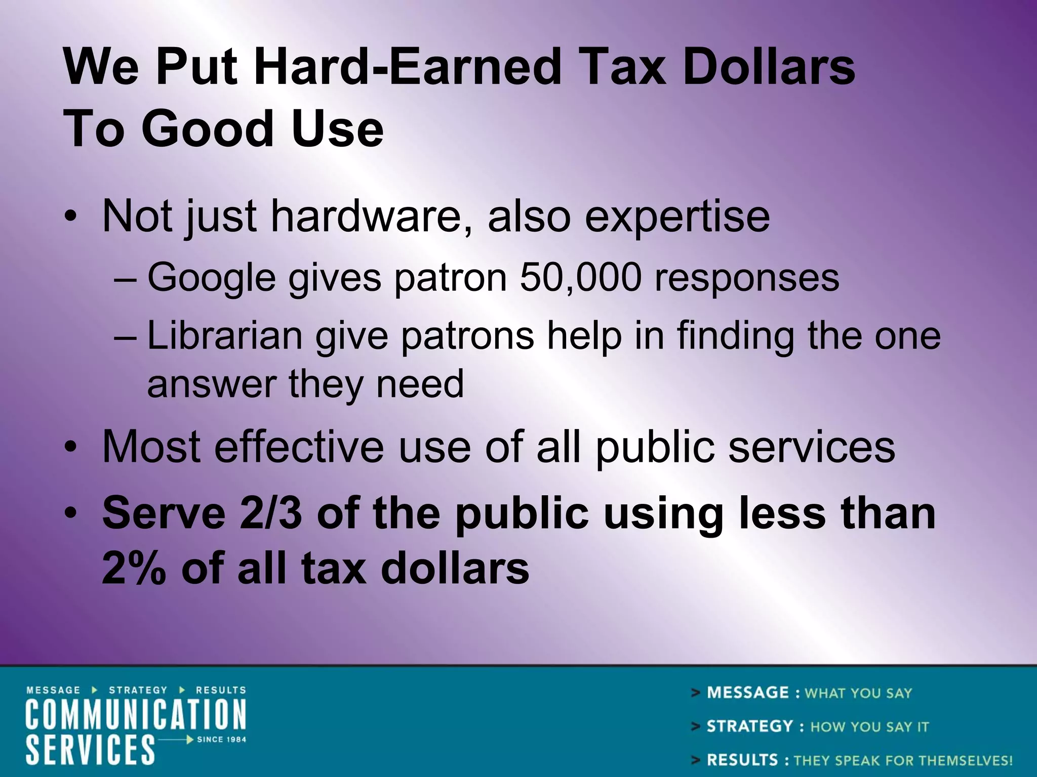 We Put Hard-Earned Tax Dollars
To Good Use
• Not just hardware, also expertise
  – Google gives patron 50,000 responses
  – Librarian give patrons help in finding the one
    answer they need
• Most effective use of all public services
• Serve 2/3 of the public using less than
  2% of all tax dollars
 