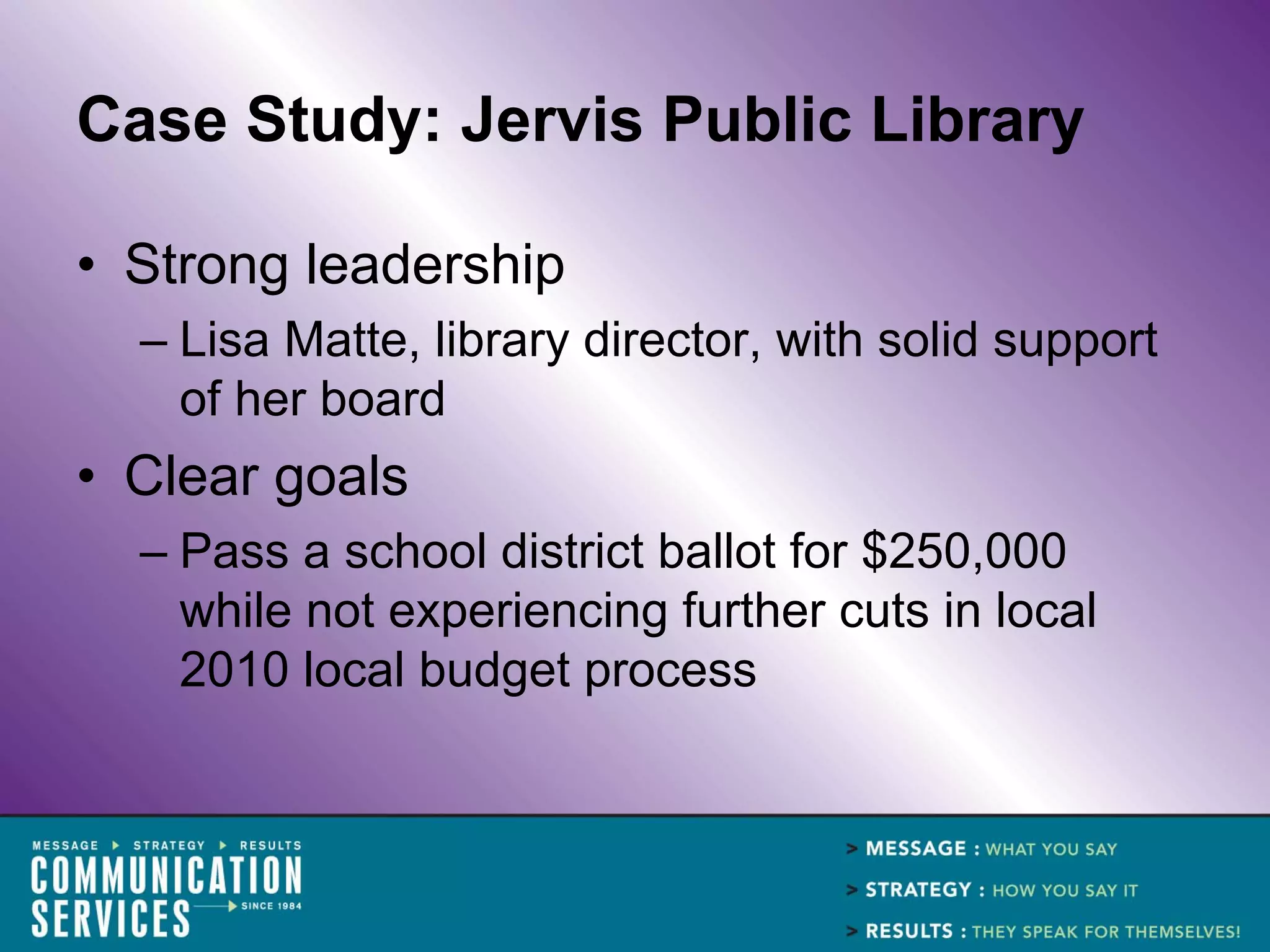 Case Study: Jervis Public Library

• Strong leadership
  – Lisa Matte, library director, with solid support
    of her board
• Clear goals
  – Pass a school district ballot for $250,000
    while not experiencing further cuts in local
    2010 local budget process
 