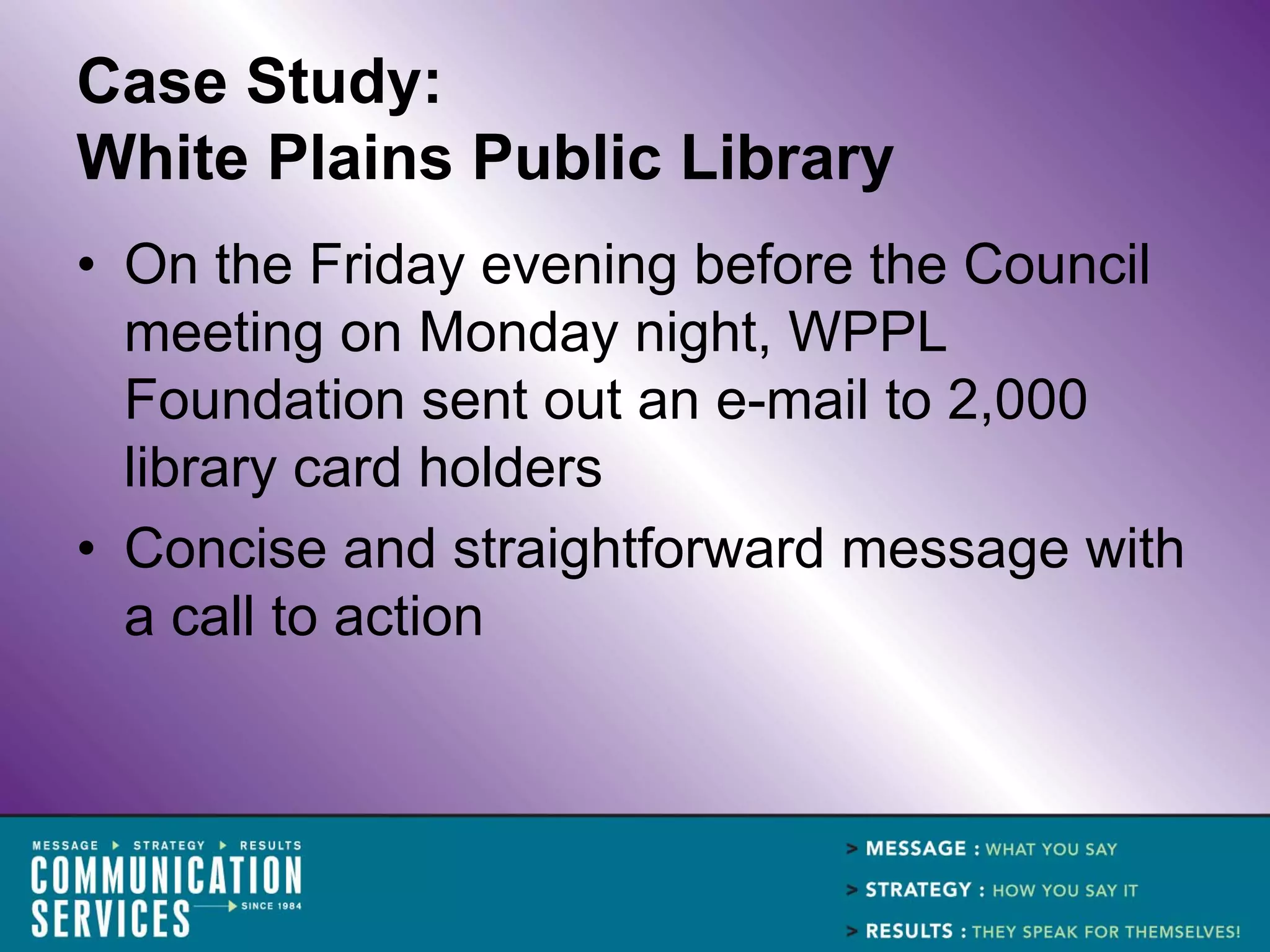Case Study:
White Plains Public Library
• On the Friday evening before the Council
  meeting on Monday night, WPPL
  Foundation sent out an e-mail to 2,000
  library card holders
• Concise and straightforward message with
  a call to action
 