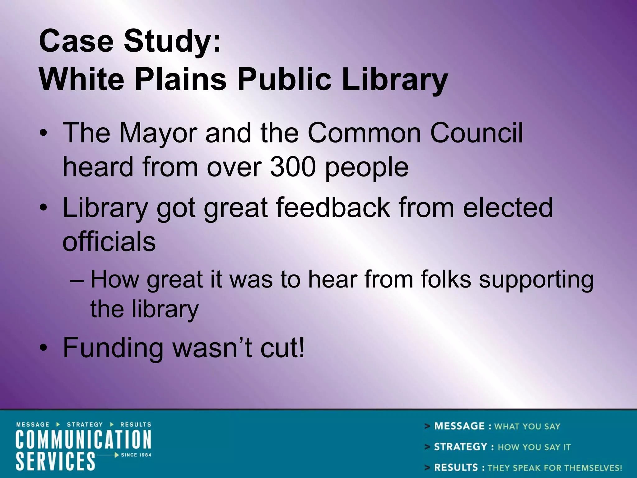 Case Study:
White Plains Public Library
• The Mayor and the Common Council
  heard from over 300 people
• Library got great feedback from elected
  officials
  – How great it was to hear from folks supporting
    the library
• Funding wasn’t cut!
 