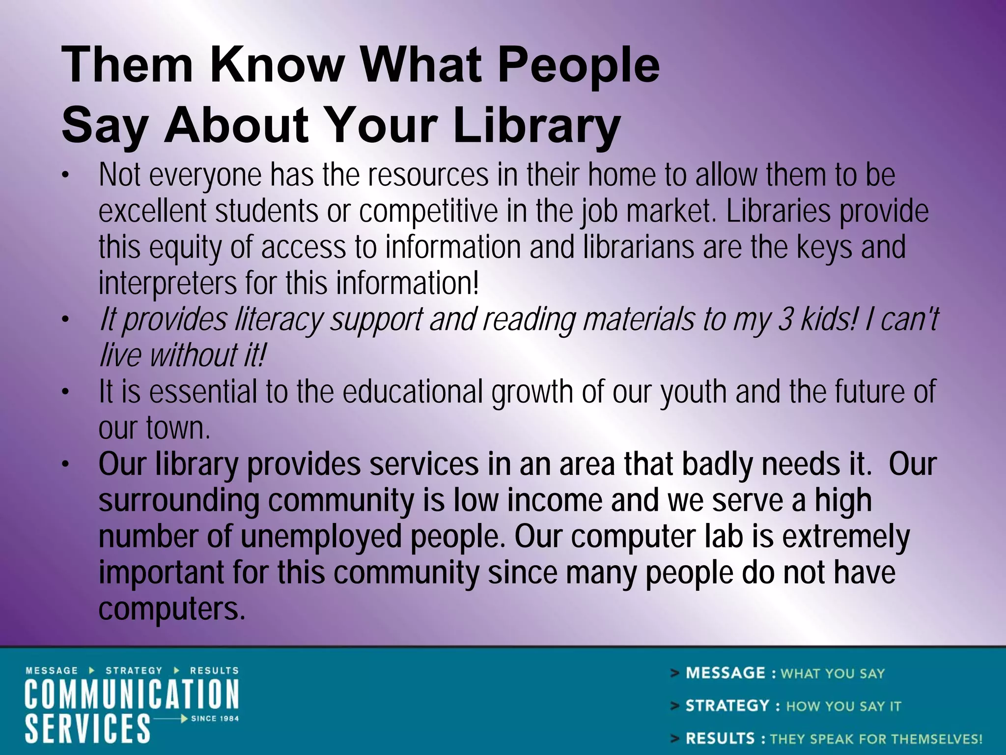 Them Know What People
Say About Your Library
• Not everyone has the resources in their home to allow them to be
  excellent students or competitive in the job market. Libraries provide
  this equity of access to information and librarians are the keys and
  interpreters for this information!
• It provides literacy support and reading materials to my 3 kids! I can't
  live without it!
• It is essential to the educational growth of our youth and the future of
  our town.
• Our library provides services in an area that badly needs it. Our
  surrounding community is low income and we serve a high
  number of unemployed people. Our computer lab is extremely
  important for this community since many people do not have
  computers.
 