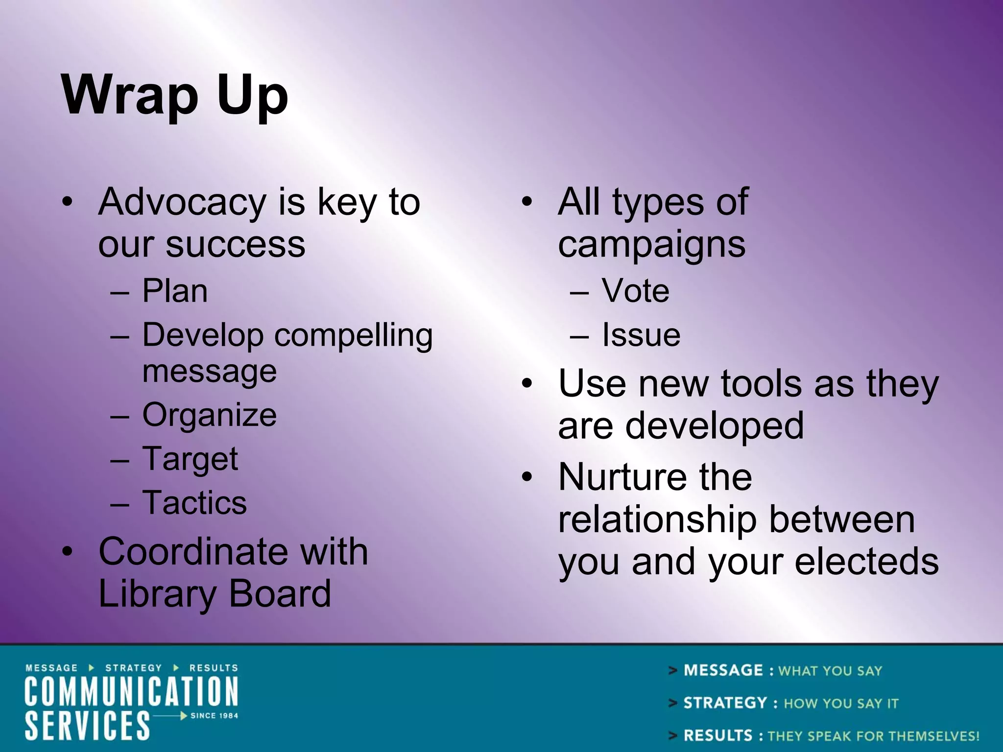 Wrap Up
• Advocacy is key to     • All types of
  our success              campaigns
  – Plan                    – Vote
  – Develop compelling      – Issue
    message              • Use new tools as they
  – Organize               are developed
  – Target
                         • Nurture the
  – Tactics
                           relationship between
• Coordinate with          you and your electeds
  Library Board
 