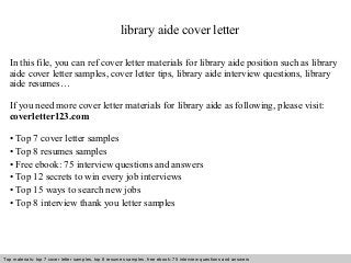 library aide cover letter 
In this file, you can ref cover letter materials for library aide position such as library 
aide cover letter samples, cover letter tips, library aide interview questions, library 
aide resumes… 
If you need more cover letter materials for library aide as following, please visit: 
coverletter123.com 
• Top 7 cover letter samples 
• Top 8 resumes samples 
• Free ebook: 75 interview questions and answers 
• Top 12 secrets to win every job interviews 
• Top 15 ways to search new jobs 
• Top 8 interview thank you letter samples 
Top materials: top 7 cover letter samples, top 8 Interview resumes samples, questions free and ebook: answers 75 – interview free download/ questions pdf and answers 
ppt file 
 