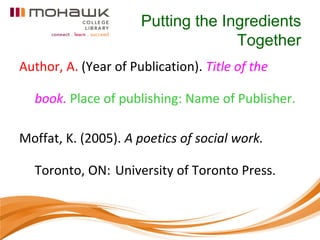 Putting the Ingredients
                                    Together
Author, A. (Year of Publication). Title of the

  book. Place of publishing: Name of Publisher.

Moffat, K. (2005). A poetics of social work.

  Toronto, ON: University of Toronto Press.
 