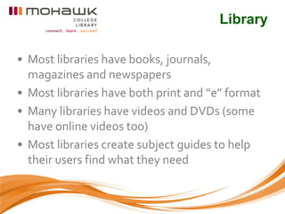 Library

• Most libraries have books, journals,
  magazines and newspapers
• Most libraries have both print and “e” format
• Many libraries have videos and DVDs (some
  have online videos too)
• Most libraries create subject guides to help
  their users find what they need
 