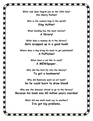 What club does Hagrid use on the 18th hole?
                                         His Harry Putter!

                              Who is the coolest king in the world?
                                            King Author!

                               What building has the most stories?
                                               A library!

                             What does a mummy do in the library?
                           Gets wrapped up in a good book!

                     Where does a dog bring his book to get published?
                                            A PUPlisher!

                                  What does a cat like to read?
                                         A MEWSpaper.

                             Why did the bird fly into the library?
                                      To get a bookworm!

                              Why did Bunnicula want an art book?
                           So he could learn to draw blood!

                     Why was the dinosaur afraid to go to the library?
               Because his book was 60 million years overdue!

                           What did one math book say to another?
                                    I’ve got big problems.


What did one arithmetic book say to the other? What did one arithmetic book say to the other?
I've got a bi
 
