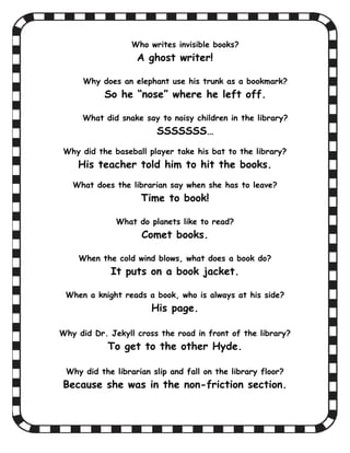 Who writes invisible books?
                   A ghost writer!

     Why does an elephant use his trunk as a bookmark?
           So he “nose” where he left off.

     What did snake say to noisy children in the library?
                        SSSSSSS…
Why did the baseball player take his bat to the library?
    His teacher told him to hit the books.
   What does the librarian say when she has to leave?
                    Time to book!

              What do planets like to read?
                    Comet books.

    When the cold wind blows, what does a book do?
            It puts on a book jacket.

 When a knight reads a book, who is always at his side?
                       His page.

Why did Dr. Jekyll cross the road in front of the library?
            To get to the other Hyde.

 Why did the librarian slip and fall on the library floor?
Because she was in the non-friction section.
 