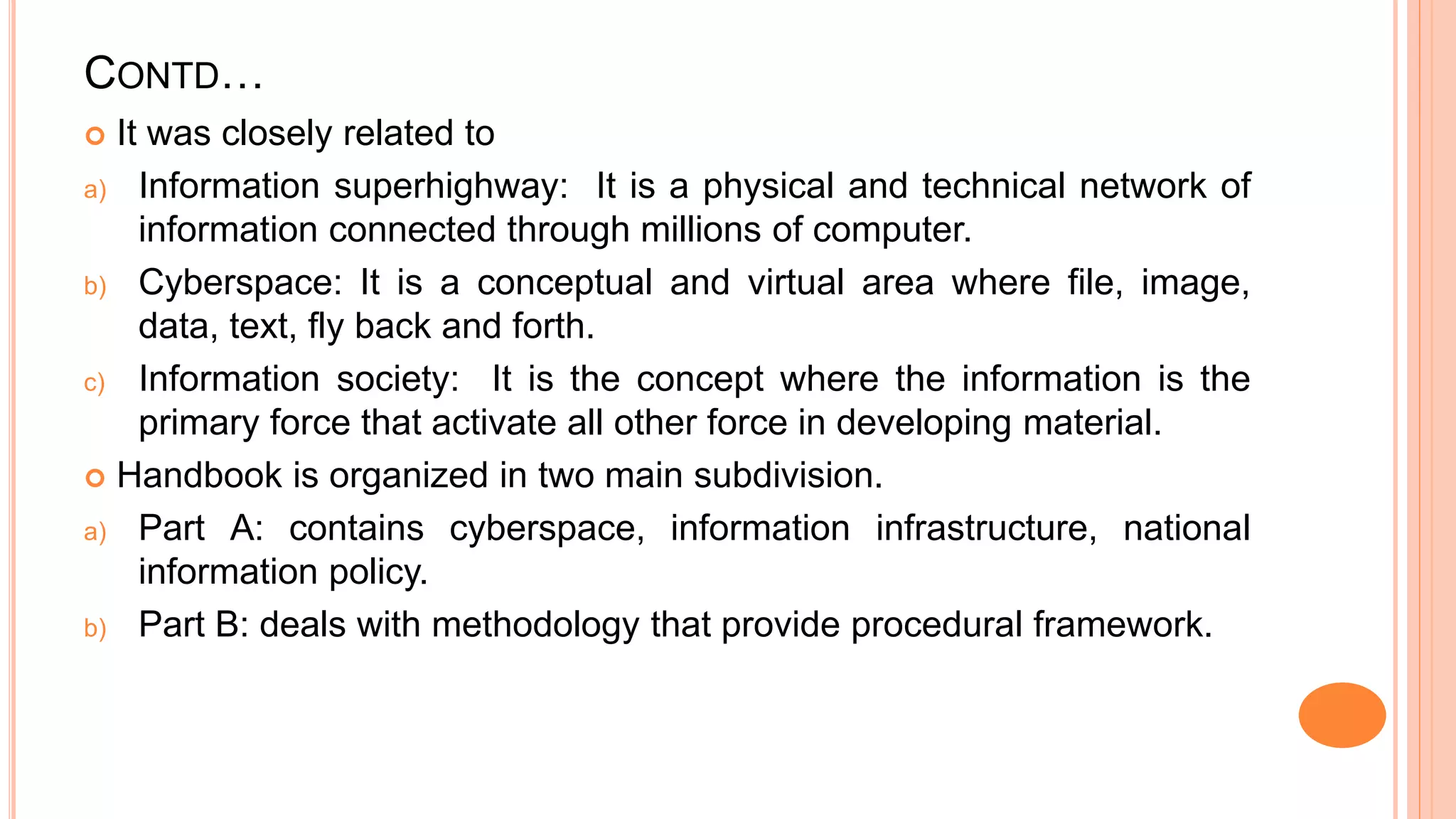 CONTD…
 It was closely related to
a) Information superhighway: It is a physical and technical network of
information connected through millions of computer.
b) Cyberspace: It is a conceptual and virtual area where file, image,
data, text, fly back and forth.
c) Information society: It is the concept where the information is the
primary force that activate all other force in developing material.
 Handbook is organized in two main subdivision.
a) Part A: contains cyberspace, information infrastructure, national
information policy.
b) Part B: deals with methodology that provide procedural framework.
 