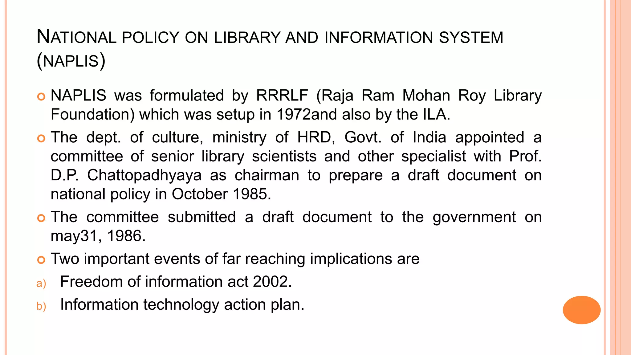 NATIONAL POLICY ON LIBRARY AND INFORMATION SYSTEM
(NAPLIS)
 NAPLIS was formulated by RRRLF (Raja Ram Mohan Roy Library
Foundation) which was setup in 1972and also by the ILA.
 The dept. of culture, ministry of HRD, Govt. of India appointed a
committee of senior library scientists and other specialist with Prof.
D.P. Chattopadhyaya as chairman to prepare a draft document on
national policy in October 1985.
 The committee submitted a draft document to the government on
may31, 1986.
 Two important events of far reaching implications are
a) Freedom of information act 2002.
b) Information technology action plan.
 