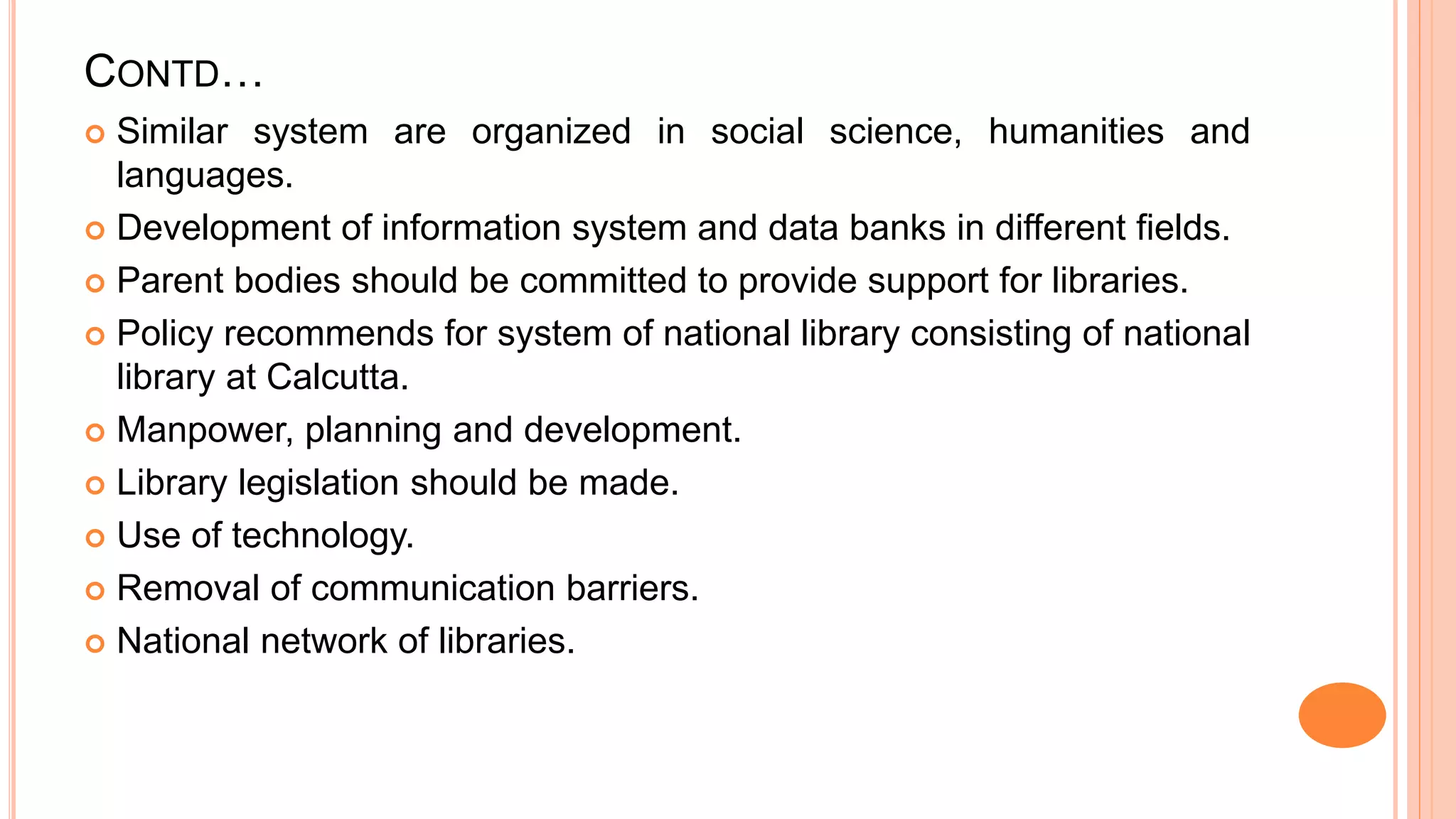 CONTD…
 Similar system are organized in social science, humanities and
languages.
 Development of information system and data banks in different fields.
 Parent bodies should be committed to provide support for libraries.
 Policy recommends for system of national library consisting of national
library at Calcutta.
 Manpower, planning and development.
 Library legislation should be made.
 Use of technology.
 Removal of communication barriers.
 National network of libraries.
 