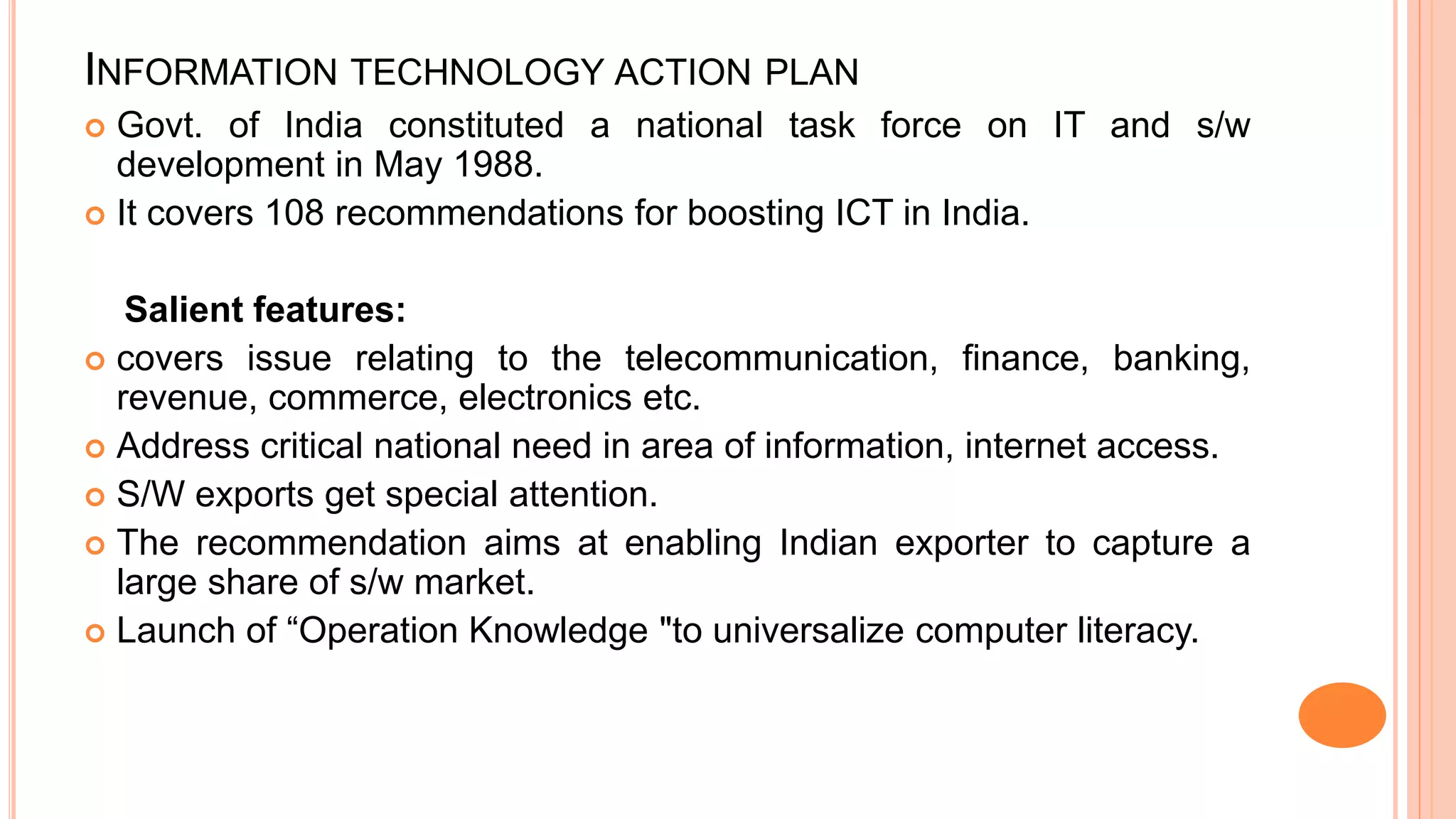 INFORMATION TECHNOLOGY ACTION PLAN
 Govt. of India constituted a national task force on IT and s/w
development in May 1988.
 It covers 108 recommendations for boosting ICT in India.
Salient features:
 covers issue relating to the telecommunication, finance, banking,
revenue, commerce, electronics etc.
 Address critical national need in area of information, internet access.
 S/W exports get special attention.
 The recommendation aims at enabling Indian exporter to capture a
large share of s/w market.
 Launch of “Operation Knowledge "to universalize computer literacy.
 