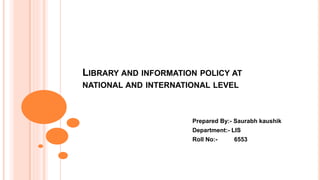 LIBRARY AND INFORMATION POLICY AT
NATIONAL AND INTERNATIONAL LEVEL
Prepared By:- Saurabh kaushik
Department:- LIS
Roll No:- 6553
 