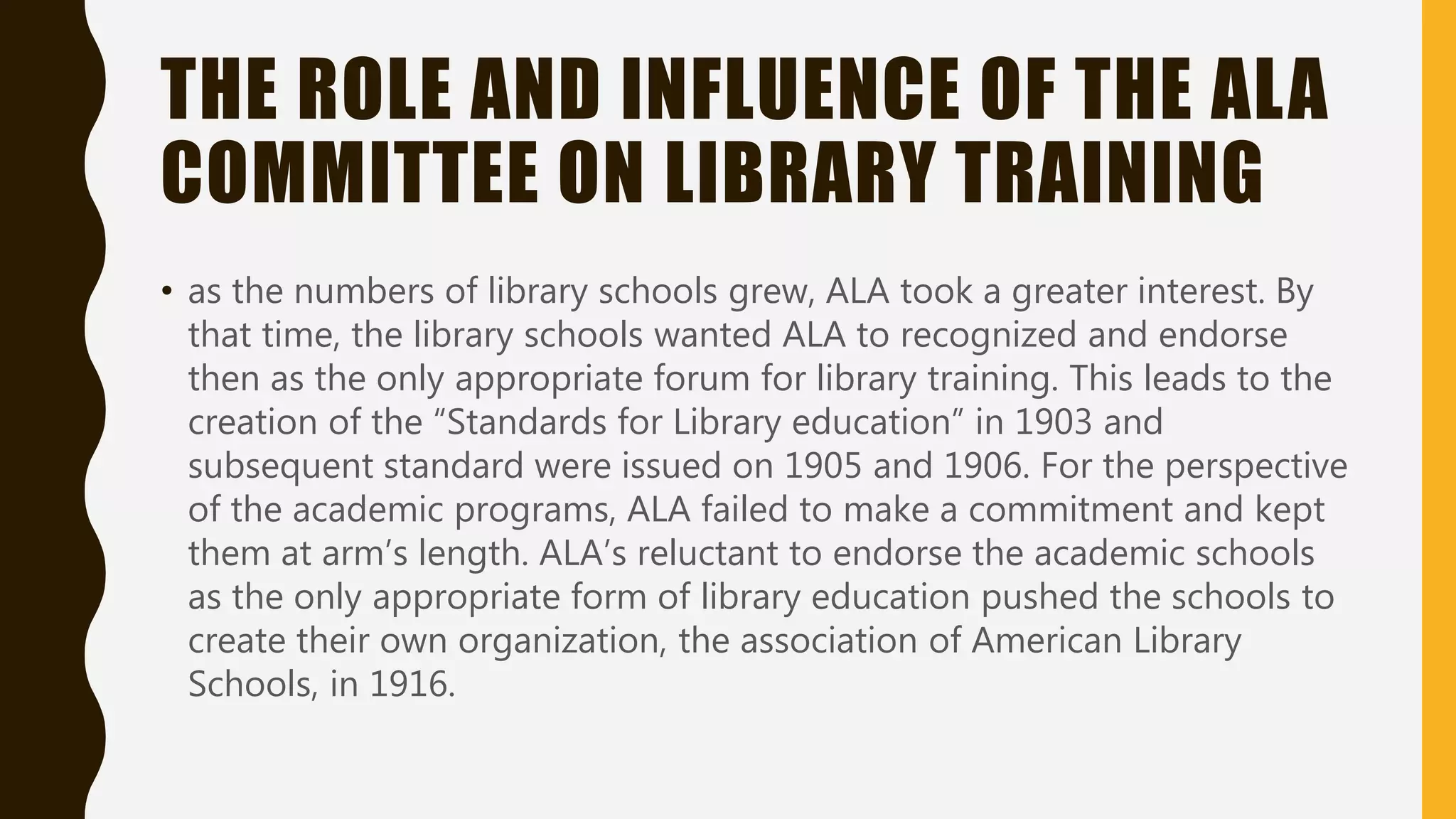 THE ROLE AND INFLUENCE OF THE ALA
COMMITTEE ON LIBRARY TRAINING
• as the numbers of library schools grew, ALA took a greater interest. By
that time, the library schools wanted ALA to recognized and endorse
then as the only appropriate forum for library training. This leads to the
creation of the “Standards for Library education” in 1903 and
subsequent standard were issued on 1905 and 1906. For the perspective
of the academic programs, ALA failed to make a commitment and kept
them at arm’s length. ALA’s reluctant to endorse the academic schools
as the only appropriate form of library education pushed the schools to
create their own organization, the association of American Library
Schools, in 1916.
 