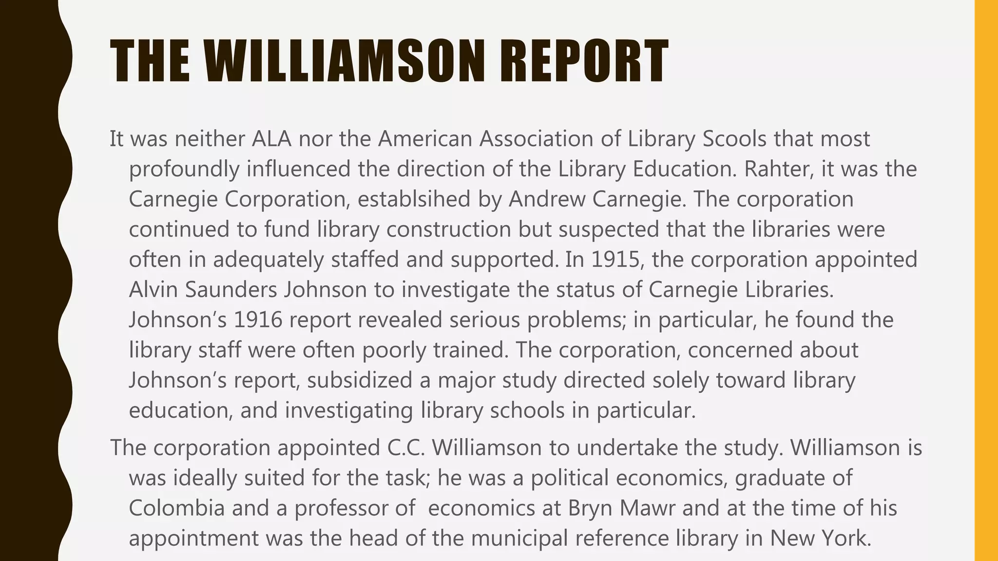 THE WILLIAMSON REPORT
It was neither ALA nor the American Association of Library Scools that most
profoundly influenced the direction of the Library Education. Rahter, it was the
Carnegie Corporation, establsihed by Andrew Carnegie. The corporation
continued to fund library construction but suspected that the libraries were
often in adequately staffed and supported. In 1915, the corporation appointed
Alvin Saunders Johnson to investigate the status of Carnegie Libraries.
Johnson’s 1916 report revealed serious problems; in particular, he found the
library staff were often poorly trained. The corporation, concerned about
Johnson’s report, subsidized a major study directed solely toward library
education, and investigating library schools in particular.
The corporation appointed C.C. Williamson to undertake the study. Williamson is
was ideally suited for the task; he was a political economics, graduate of
Colombia and a professor of economics at Bryn Mawr and at the time of his
appointment was the head of the municipal reference library in New York.
 