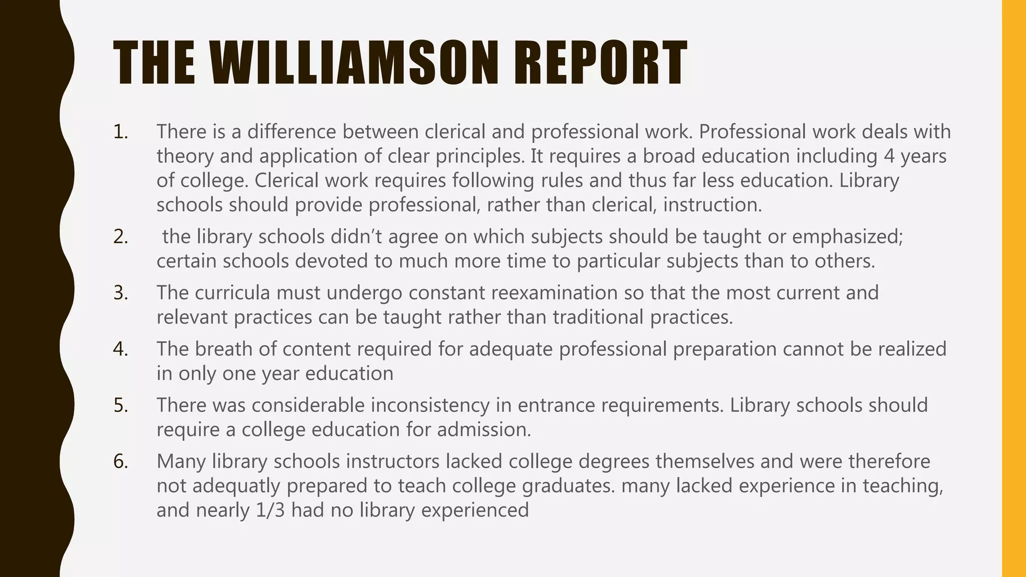 THE WILLIAMSON REPORT
1. There is a difference between clerical and professional work. Professional work deals with
theory and application of clear principles. It requires a broad education including 4 years
of college. Clerical work requires following rules and thus far less education. Library
schools should provide professional, rather than clerical, instruction.
2. the library schools didn’t agree on which subjects should be taught or emphasized;
certain schools devoted to much more time to particular subjects than to others.
3. The curricula must undergo constant reexamination so that the most current and
relevant practices can be taught rather than traditional practices.
4. The breath of content required for adequate professional preparation cannot be realized
in only one year education
5. There was considerable inconsistency in entrance requirements. Library schools should
require a college education for admission.
6. Many library schools instructors lacked college degrees themselves and were therefore
not adequatly prepared to teach college graduates. many lacked experience in teaching,
and nearly 1/3 had no library experienced
 