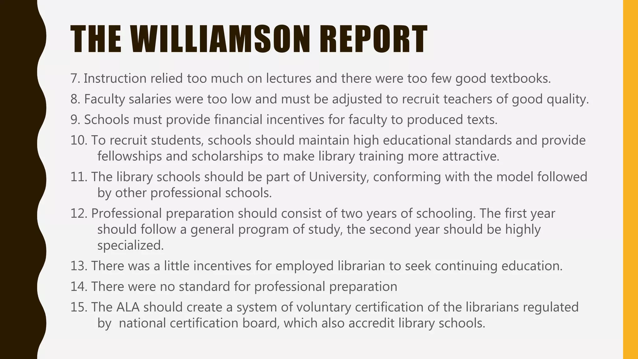 THE WILLIAMSON REPORT
7. Instruction relied too much on lectures and there were too few good textbooks.
8. Faculty salaries were too low and must be adjusted to recruit teachers of good quality.
9. Schools must provide financial incentives for faculty to produced texts.
10. To recruit students, schools should maintain high educational standards and provide
fellowships and scholarships to make library training more attractive.
11. The library schools should be part of University, conforming with the model followed
by other professional schools.
12. Professional preparation should consist of two years of schooling. The first year
should follow a general program of study, the second year should be highly
specialized.
13. There was a little incentives for employed librarian to seek continuing education.
14. There were no standard for professional preparation
15. The ALA should create a system of voluntary certification of the librarians regulated
by national certification board, which also accredit library schools.
 
