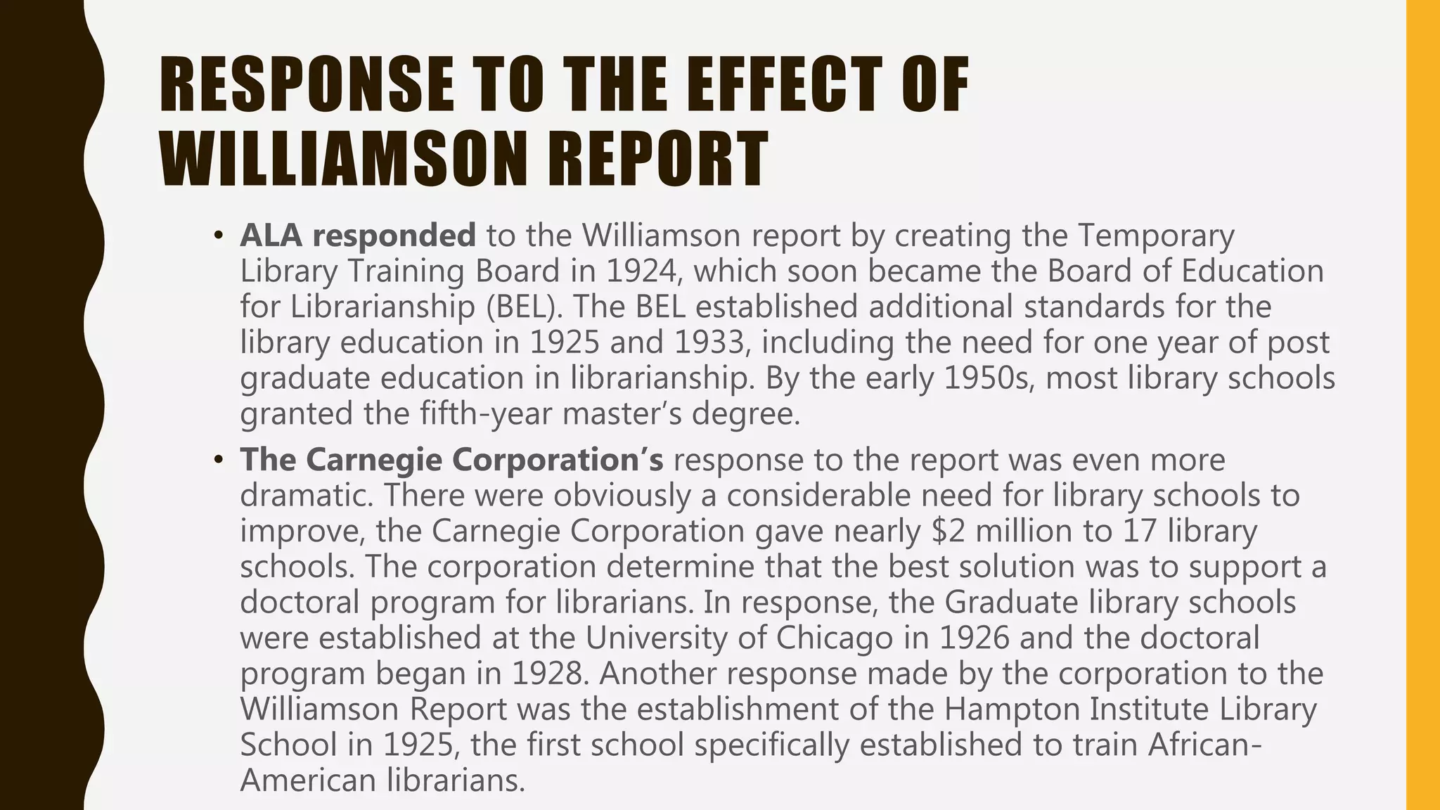 RESPONSE TO THE EFFECT OF
WILLIAMSON REPORT
• ALA responded to the Williamson report by creating the Temporary
Library Training Board in 1924, which soon became the Board of Education
for Librarianship (BEL). The BEL established additional standards for the
library education in 1925 and 1933, including the need for one year of post
graduate education in librarianship. By the early 1950s, most library schools
granted the fifth-year master’s degree.
• The Carnegie Corporation’s response to the report was even more
dramatic. There were obviously a considerable need for library schools to
improve, the Carnegie Corporation gave nearly $2 million to 17 library
schools. The corporation determine that the best solution was to support a
doctoral program for librarians. In response, the Graduate library schools
were established at the University of Chicago in 1926 and the doctoral
program began in 1928. Another response made by the corporation to the
Williamson Report was the establishment of the Hampton Institute Library
School in 1925, the first school specifically established to train African-
American librarians.
 