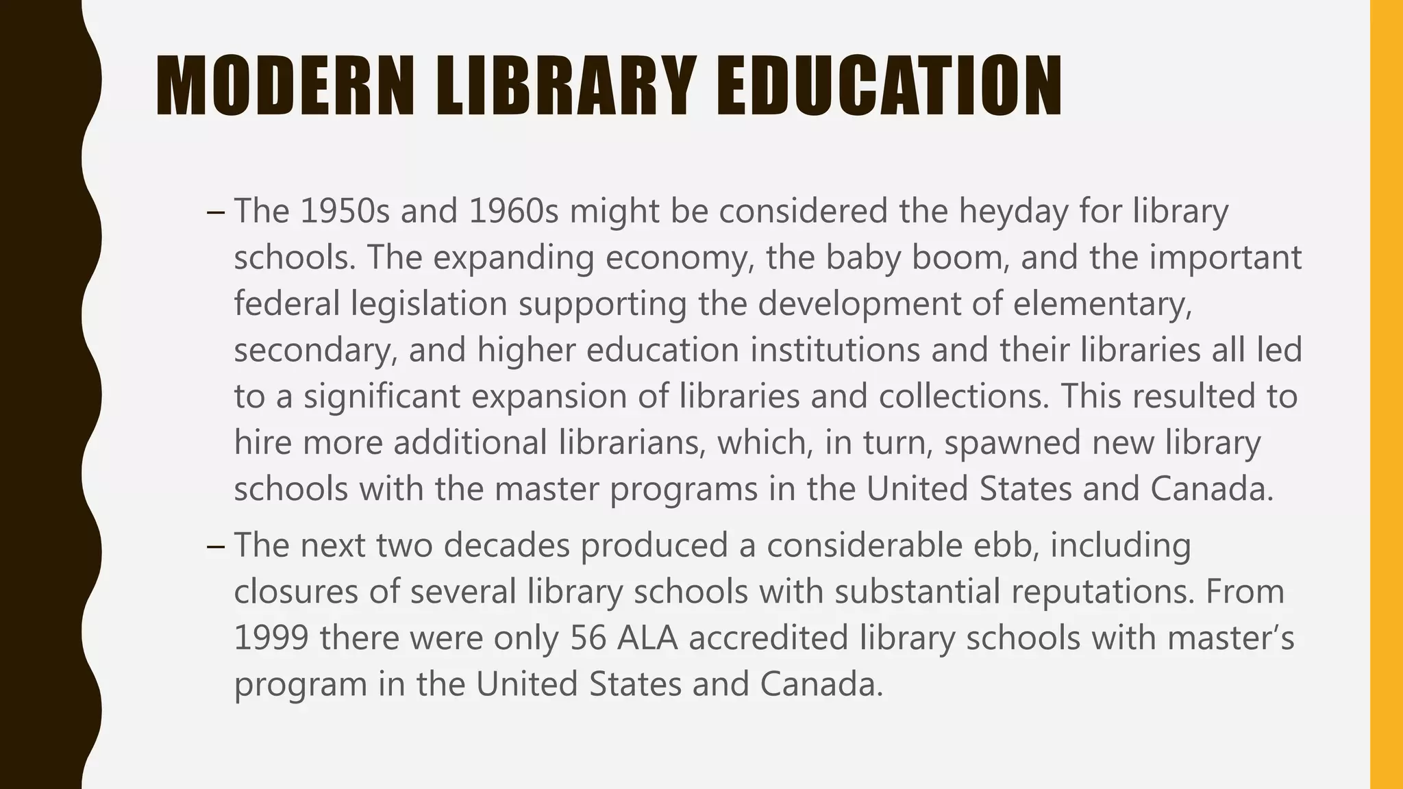 MODERN LIBRARY EDUCATION
– The 1950s and 1960s might be considered the heyday for library
schools. The expanding economy, the baby boom, and the important
federal legislation supporting the development of elementary,
secondary, and higher education institutions and their libraries all led
to a significant expansion of libraries and collections. This resulted to
hire more additional librarians, which, in turn, spawned new library
schools with the master programs in the United States and Canada.
– The next two decades produced a considerable ebb, including
closures of several library schools with substantial reputations. From
1999 there were only 56 ALA accredited library schools with master’s
program in the United States and Canada.
 