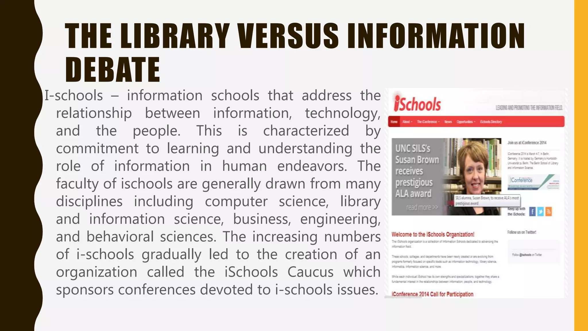 THE LIBRARY VERSUS INFORMATION
DEBATE
I-schools – information schools that address the
relationship between information, technology,
and the people. This is characterized by
commitment to learning and understanding the
role of information in human endeavors. The
faculty of ischools are generally drawn from many
disciplines including computer science, library
and information science, business, engineering,
and behavioral sciences. The increasing numbers
of i-schools gradually led to the creation of an
organization called the iSchools Caucus which
sponsors conferences devoted to i-schools issues.
 