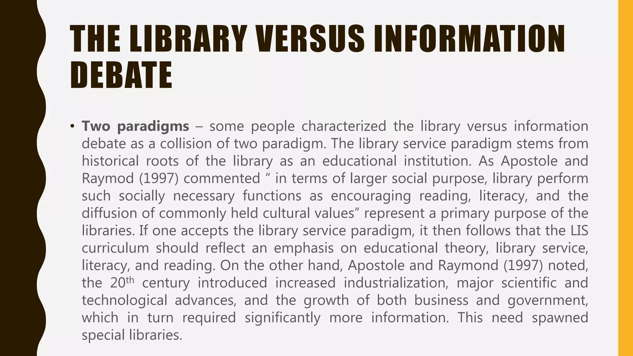 THE LIBRARY VERSUS INFORMATION
DEBATE
• Two paradigms – some people characterized the library versus information
debate as a collision of two paradigm. The library service paradigm stems from
historical roots of the library as an educational institution. As Apostole and
Raymod (1997) commented “ in terms of larger social purpose, library perform
such socially necessary functions as encouraging reading, literacy, and the
diffusion of commonly held cultural values” represent a primary purpose of the
libraries. If one accepts the library service paradigm, it then follows that the LIS
curriculum should reflect an emphasis on educational theory, library service,
literacy, and reading. On the other hand, Apostole and Raymond (1997) noted,
the 20th century introduced increased industrialization, major scientific and
technological advances, and the growth of both business and government,
which in turn required significantly more information. This need spawned
special libraries.
 