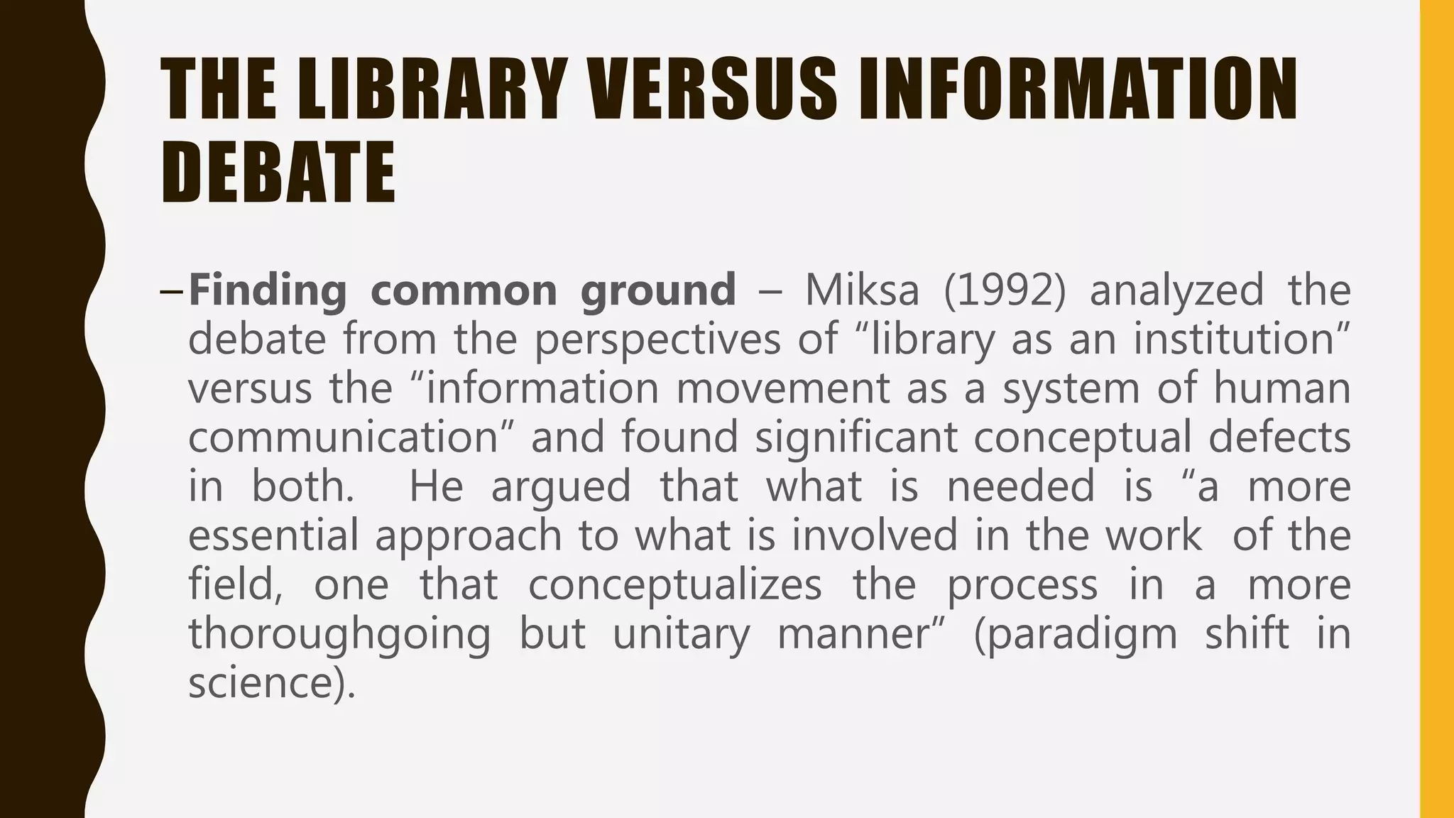 THE LIBRARY VERSUS INFORMATION
DEBATE
–Finding common ground – Miksa (1992) analyzed the
debate from the perspectives of “library as an institution”
versus the “information movement as a system of human
communication” and found significant conceptual defects
in both. He argued that what is needed is “a more
essential approach to what is involved in the work of the
field, one that conceptualizes the process in a more
thoroughgoing but unitary manner” (paradigm shift in
science).
 