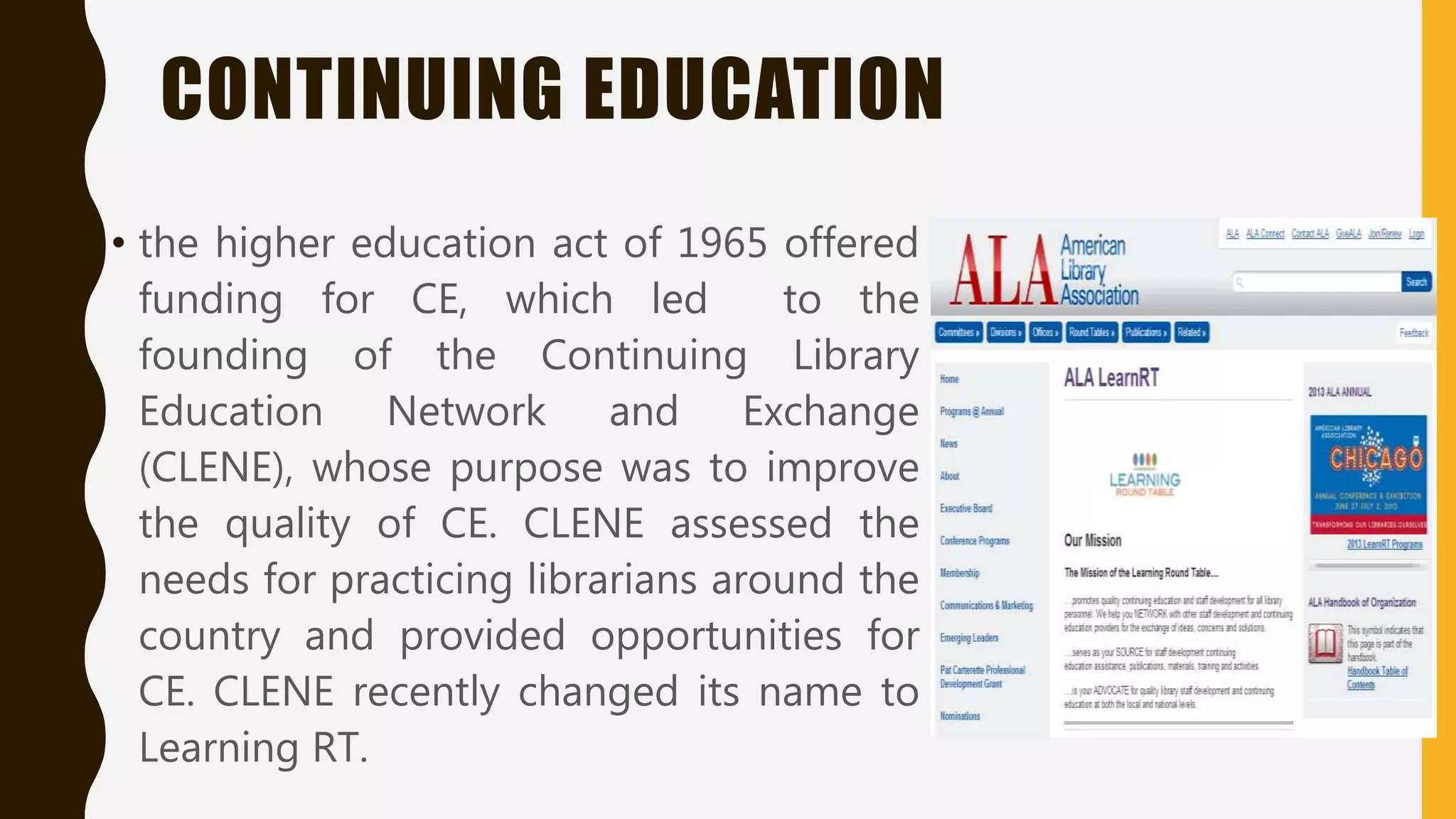 CONTINUING EDUCATION
• the higher education act of 1965 offered
funding for CE, which led to the
founding of the Continuing Library
Education Network and Exchange
(CLENE), whose purpose was to improve
the quality of CE. CLENE assessed the
needs for practicing librarians around the
country and provided opportunities for
CE. CLENE recently changed its name to
Learning RT.
 