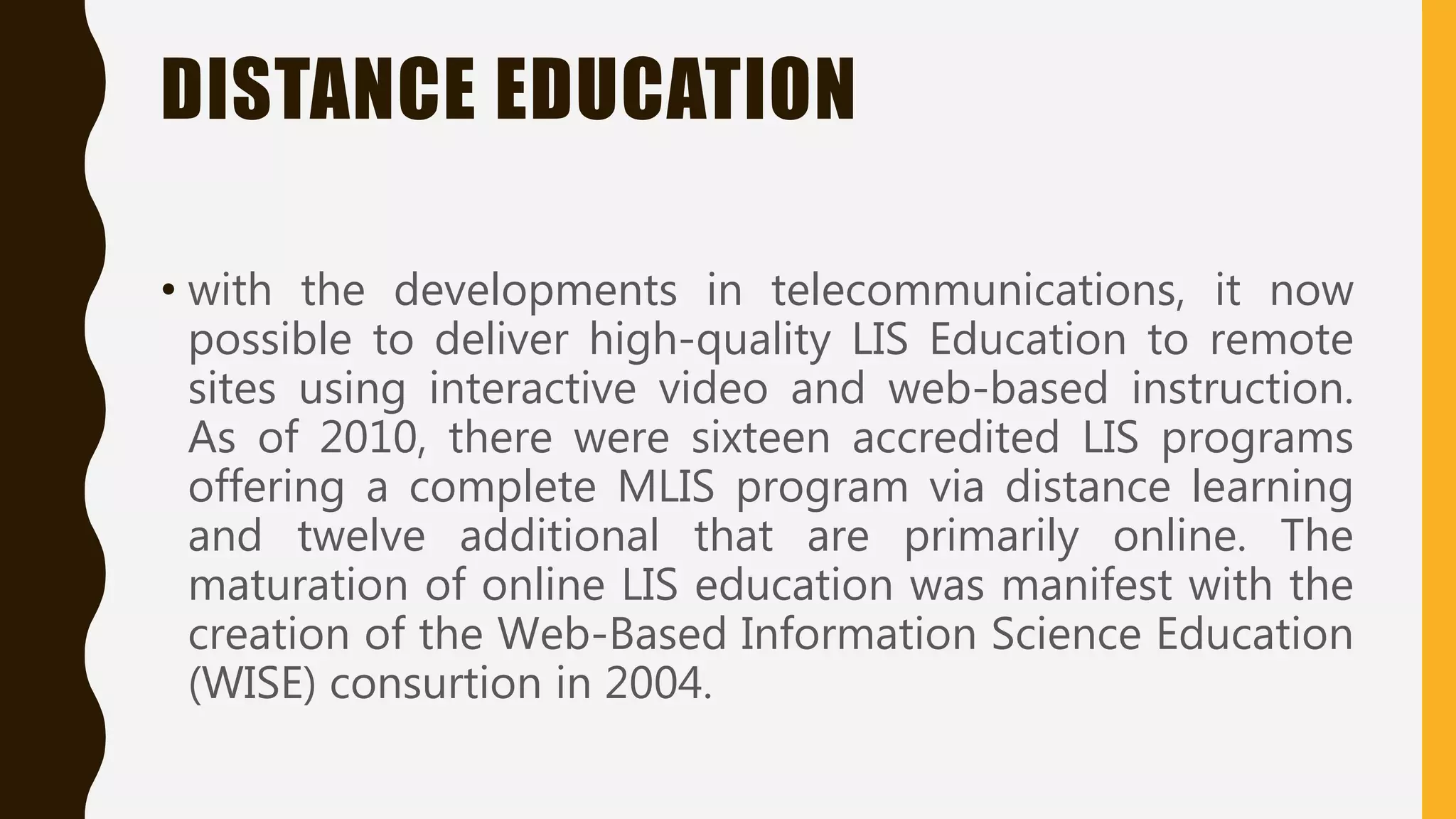 DISTANCE EDUCATION
• with the developments in telecommunications, it now
possible to deliver high-quality LIS Education to remote
sites using interactive video and web-based instruction.
As of 2010, there were sixteen accredited LIS programs
offering a complete MLIS program via distance learning
and twelve additional that are primarily online. The
maturation of online LIS education was manifest with the
creation of the Web-Based Information Science Education
(WISE) consurtion in 2004.
 