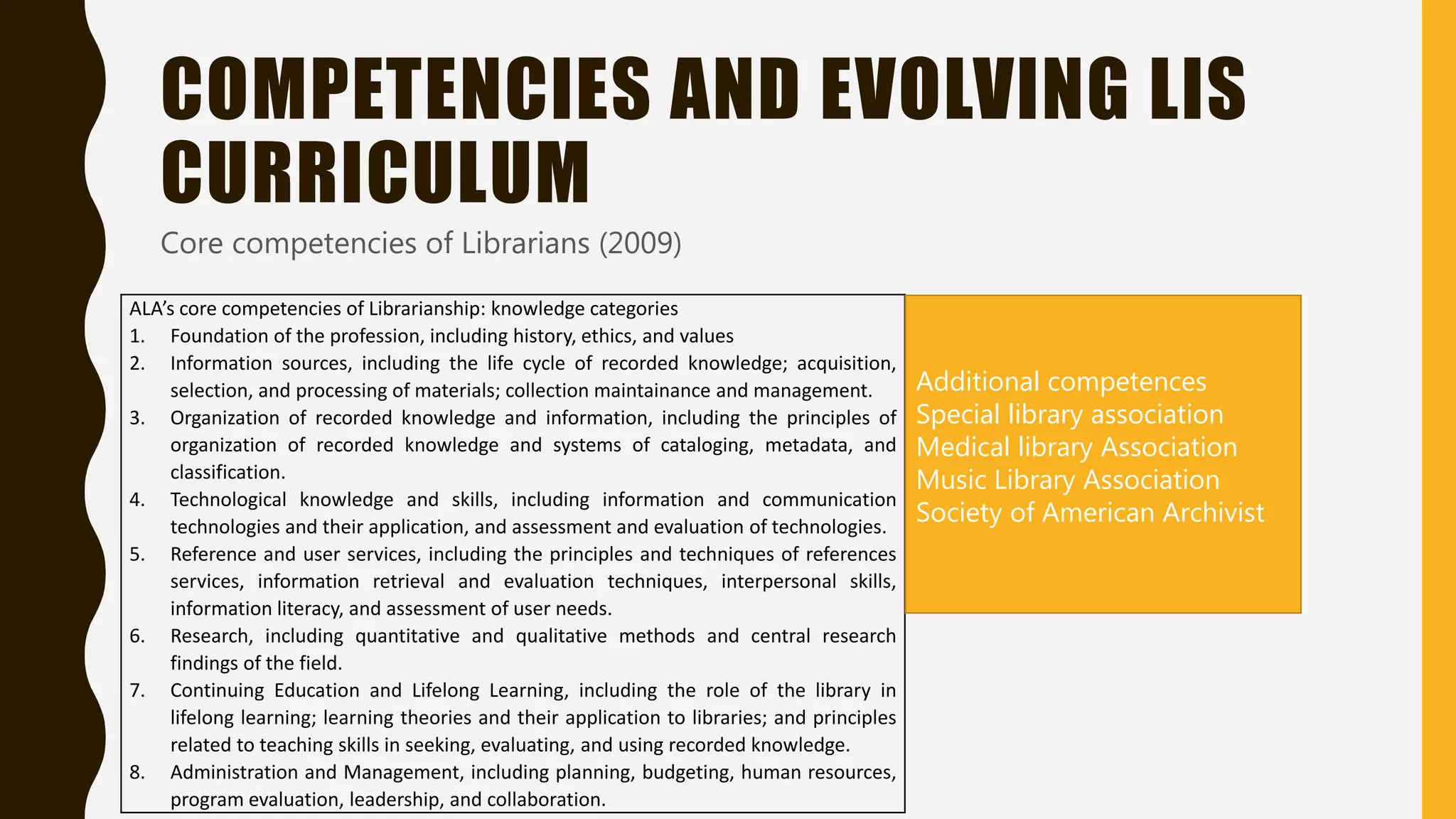 COMPETENCIES AND EVOLVING LIS
CURRICULUM
Core competencies of Librarians (2009)
ALA’s core competencies of Librarianship: knowledge categories
1. Foundation of the profession, including history, ethics, and values
2. Information sources, including the life cycle of recorded knowledge; acquisition,
selection, and processing of materials; collection maintainance and management.
3. Organization of recorded knowledge and information, including the principles of
organization of recorded knowledge and systems of cataloging, metadata, and
classification.
4. Technological knowledge and skills, including information and communication
technologies and their application, and assessment and evaluation of technologies.
5. Reference and user services, including the principles and techniques of references
services, information retrieval and evaluation techniques, interpersonal skills,
information literacy, and assessment of user needs.
6. Research, including quantitative and qualitative methods and central research
findings of the field.
7. Continuing Education and Lifelong Learning, including the role of the library in
lifelong learning; learning theories and their application to libraries; and principles
related to teaching skills in seeking, evaluating, and using recorded knowledge.
8. Administration and Management, including planning, budgeting, human resources,
program evaluation, leadership, and collaboration.
Additional competences
Special library association
Medical library Association
Music Library Association
Society of American Archivist
 