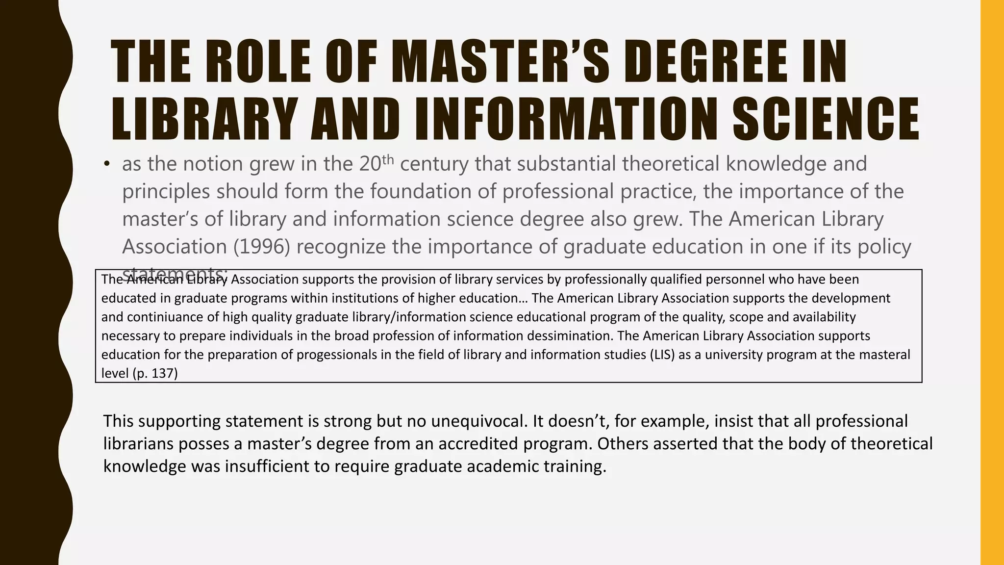 THE ROLE OF MASTER’S DEGREE IN
LIBRARY AND INFORMATION SCIENCE
• as the notion grew in the 20th century that substantial theoretical knowledge and
principles should form the foundation of professional practice, the importance of the
master’s of library and information science degree also grew. The American Library
Association (1996) recognize the importance of graduate education in one if its policy
statements:The American Library Association supports the provision of library services by professionally qualified personnel who have been
educated in graduate programs within institutions of higher education… The American Library Association supports the development
and continiuance of high quality graduate library/information science educational program of the quality, scope and availability
necessary to prepare individuals in the broad profession of information dessimination. The American Library Association supports
education for the preparation of progessionals in the field of library and information studies (LIS) as a university program at the masteral
level (p. 137)
This supporting statement is strong but no unequivocal. It doesn’t, for example, insist that all professional
librarians posses a master’s degree from an accredited program. Others asserted that the body of theoretical
knowledge was insufficient to require graduate academic training.
 