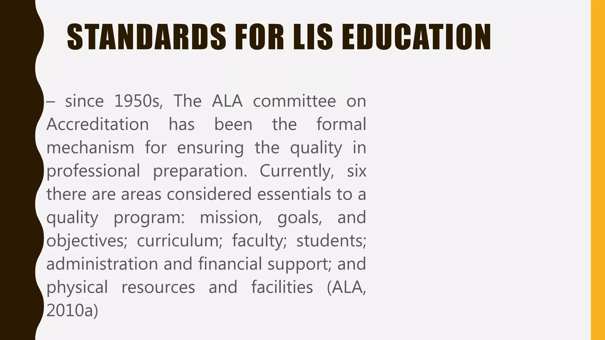STANDARDS FOR LIS EDUCATION
– since 1950s, The ALA committee on
Accreditation has been the formal
mechanism for ensuring the quality in
professional preparation. Currently, six
there are areas considered essentials to a
quality program: mission, goals, and
objectives; curriculum; faculty; students;
administration and financial support; and
physical resources and facilities (ALA,
2010a)
 