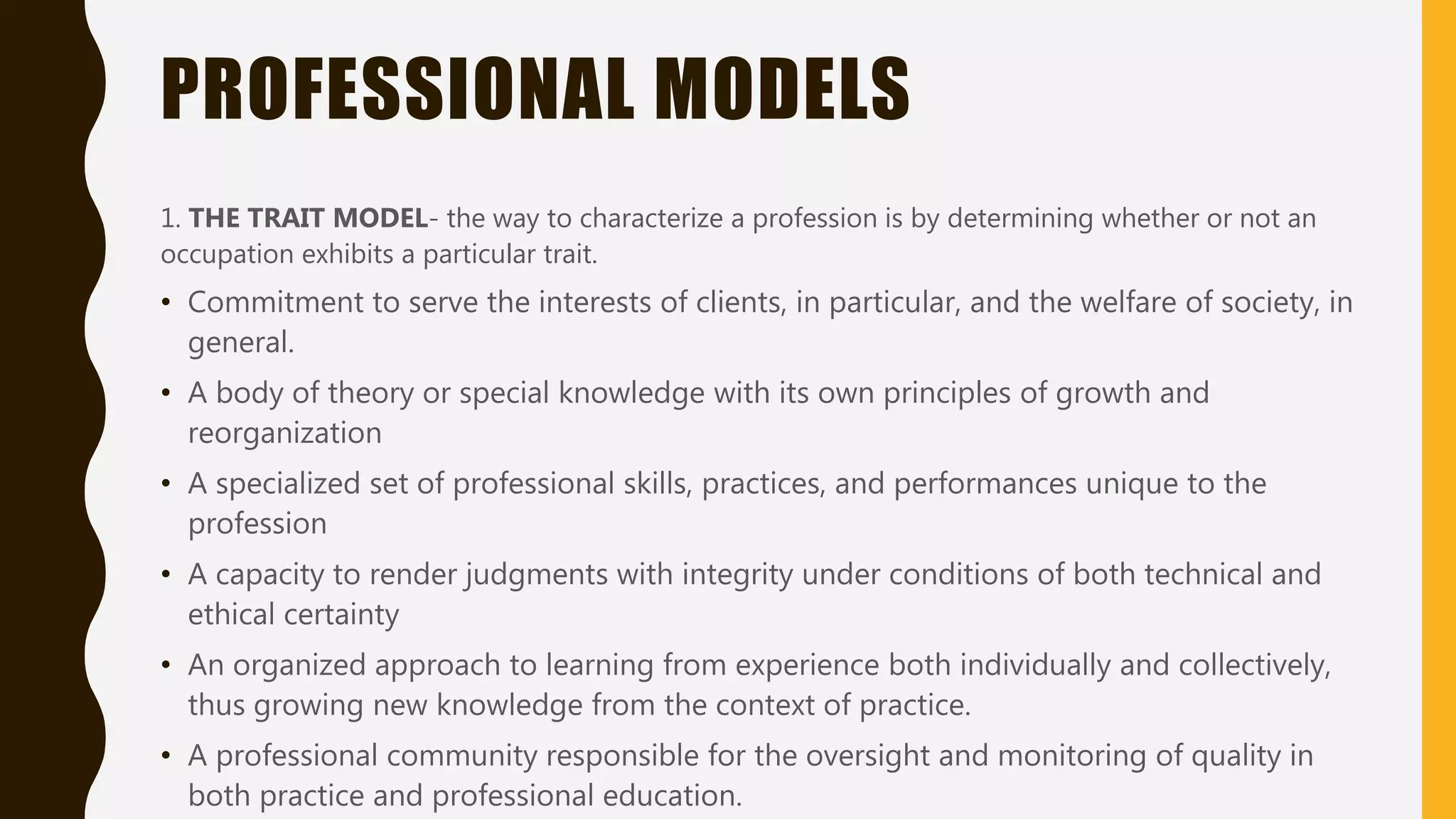 PROFESSIONAL MODELS
1. THE TRAIT MODEL- the way to characterize a profession is by determining whether or not an
occupation exhibits a particular trait.
• Commitment to serve the interests of clients, in particular, and the welfare of society, in
general.
• A body of theory or special knowledge with its own principles of growth and
reorganization
• A specialized set of professional skills, practices, and performances unique to the
profession
• A capacity to render judgments with integrity under conditions of both technical and
ethical certainty
• An organized approach to learning from experience both individually and collectively,
thus growing new knowledge from the context of practice.
• A professional community responsible for the oversight and monitoring of quality in
both practice and professional education.
 
