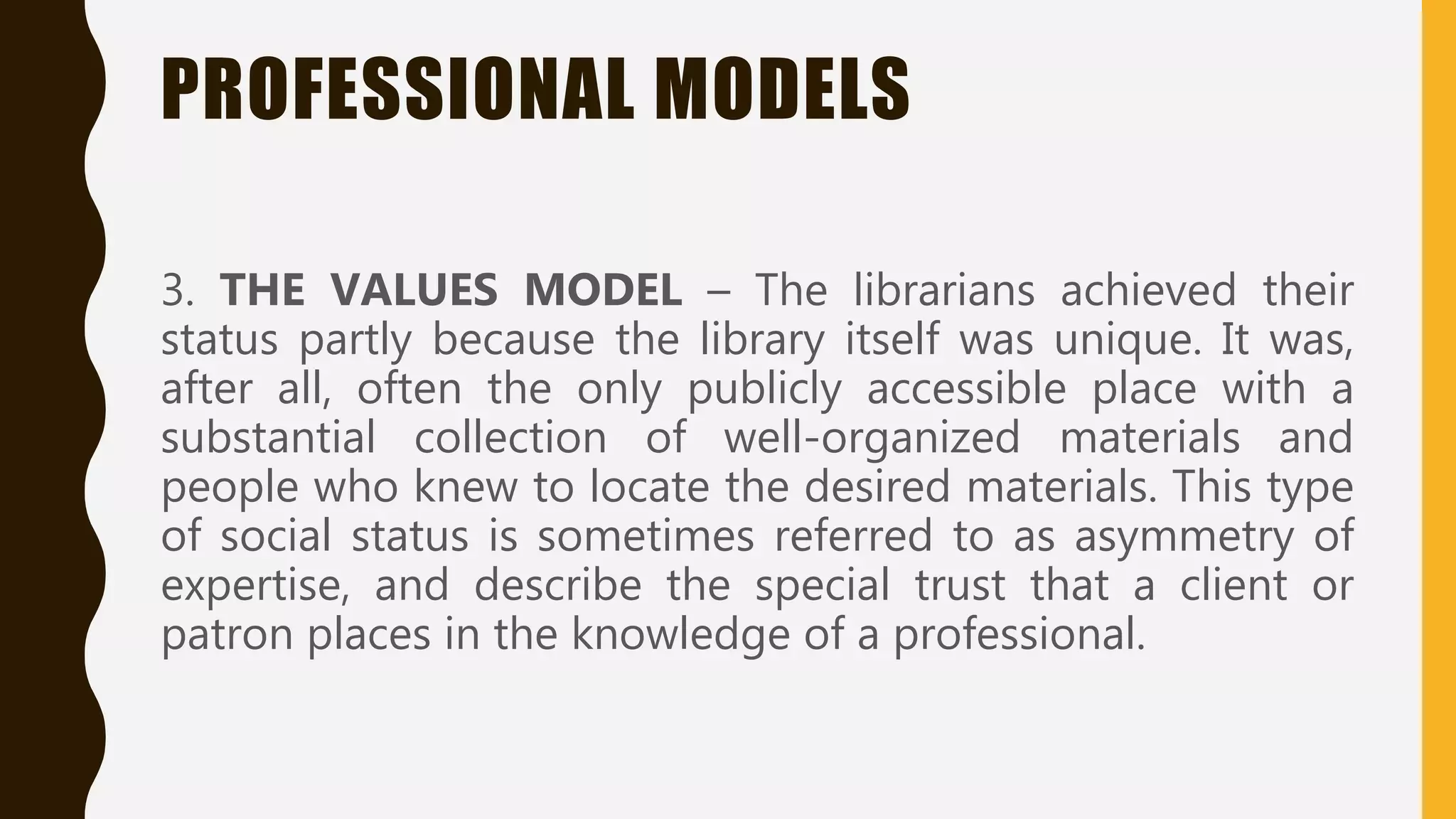 PROFESSIONAL MODELS
3. THE VALUES MODEL – The librarians achieved their
status partly because the library itself was unique. It was,
after all, often the only publicly accessible place with a
substantial collection of well-organized materials and
people who knew to locate the desired materials. This type
of social status is sometimes referred to as asymmetry of
expertise, and describe the special trust that a client or
patron places in the knowledge of a professional.
 