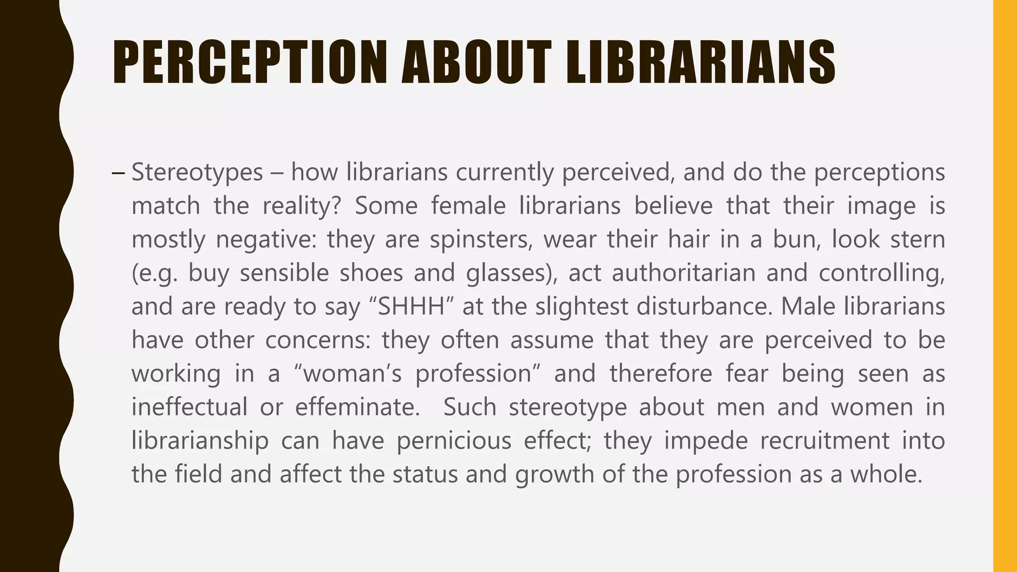 PERCEPTION ABOUT LIBRARIANS
– Stereotypes – how librarians currently perceived, and do the perceptions
match the reality? Some female librarians believe that their image is
mostly negative: they are spinsters, wear their hair in a bun, look stern
(e.g. buy sensible shoes and glasses), act authoritarian and controlling,
and are ready to say “SHHH” at the slightest disturbance. Male librarians
have other concerns: they often assume that they are perceived to be
working in a “woman’s profession” and therefore fear being seen as
ineffectual or effeminate. Such stereotype about men and women in
librarianship can have pernicious effect; they impede recruitment into
the field and affect the status and growth of the profession as a whole.
 