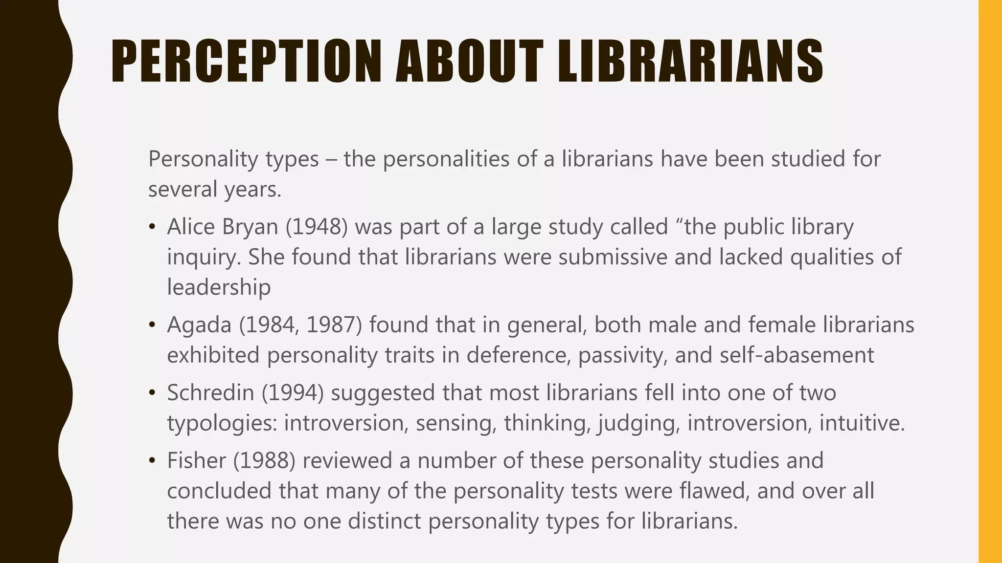 PERCEPTION ABOUT LIBRARIANS
Personality types – the personalities of a librarians have been studied for
several years.
• Alice Bryan (1948) was part of a large study called “the public library
inquiry. She found that librarians were submissive and lacked qualities of
leadership
• Agada (1984, 1987) found that in general, both male and female librarians
exhibited personality traits in deference, passivity, and self-abasement
• Schredin (1994) suggested that most librarians fell into one of two
typologies: introversion, sensing, thinking, judging, introversion, intuitive.
• Fisher (1988) reviewed a number of these personality studies and
concluded that many of the personality tests were flawed, and over all
there was no one distinct personality types for librarians.
 