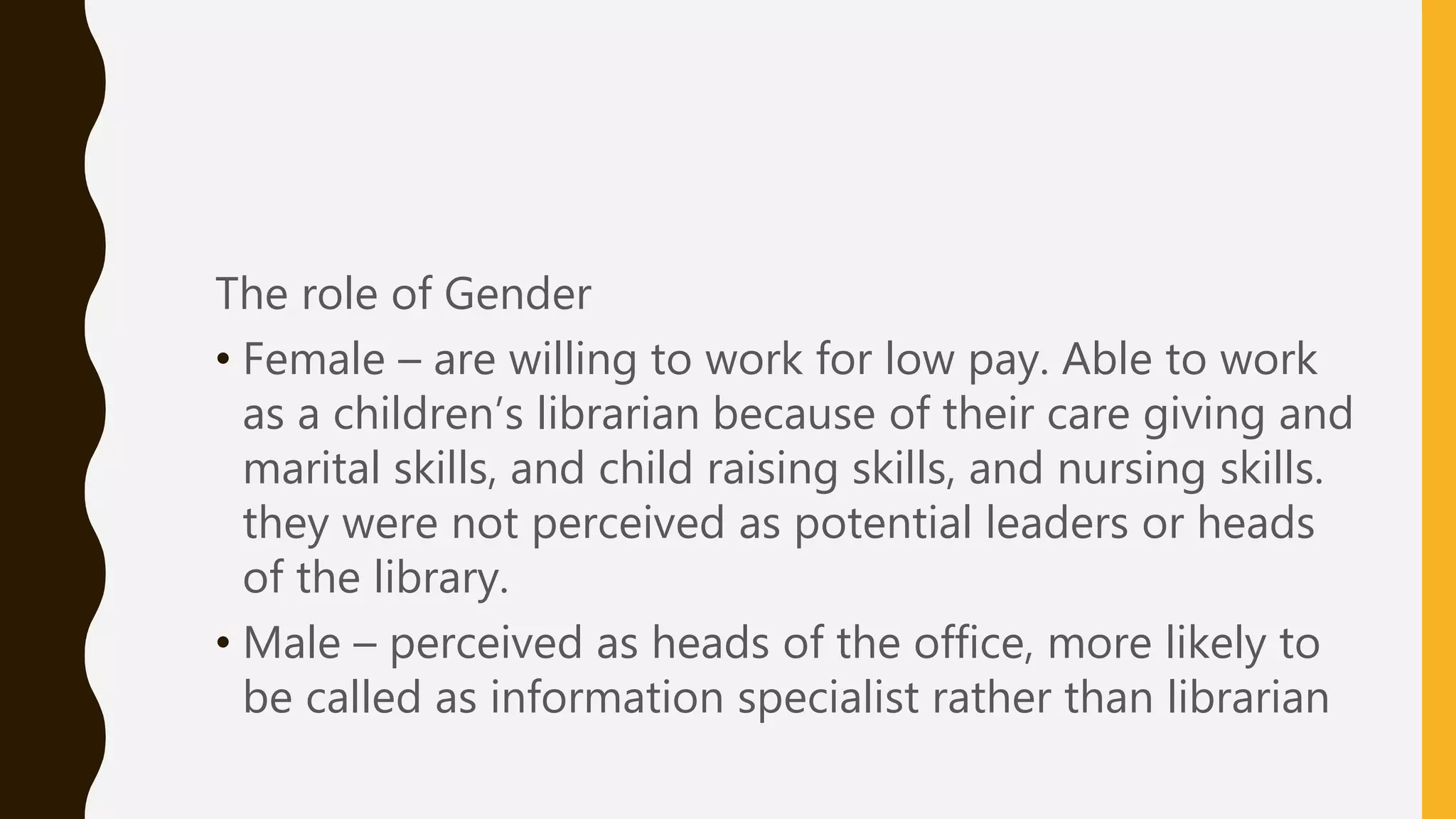 The role of Gender
• Female – are willing to work for low pay. Able to work
as a children’s librarian because of their care giving and
marital skills, and child raising skills, and nursing skills.
they were not perceived as potential leaders or heads
of the library.
• Male – perceived as heads of the office, more likely to
be called as information specialist rather than librarian
 